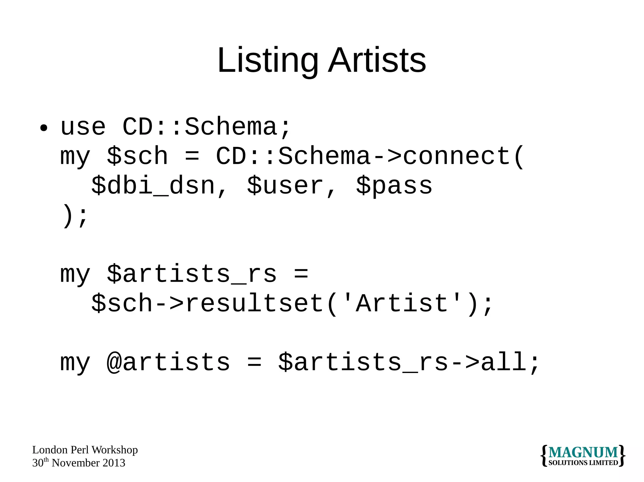 Listing Artists
●

use CD::Schema;
my $sch = CD::Schema->connect(
$dbi_dsn, $user, $pass
);
my $artists_rs =
$sch->resultset('Artist');
my @artists = $artists_rs->all;

London Perl Workshop
30th November 2013

 