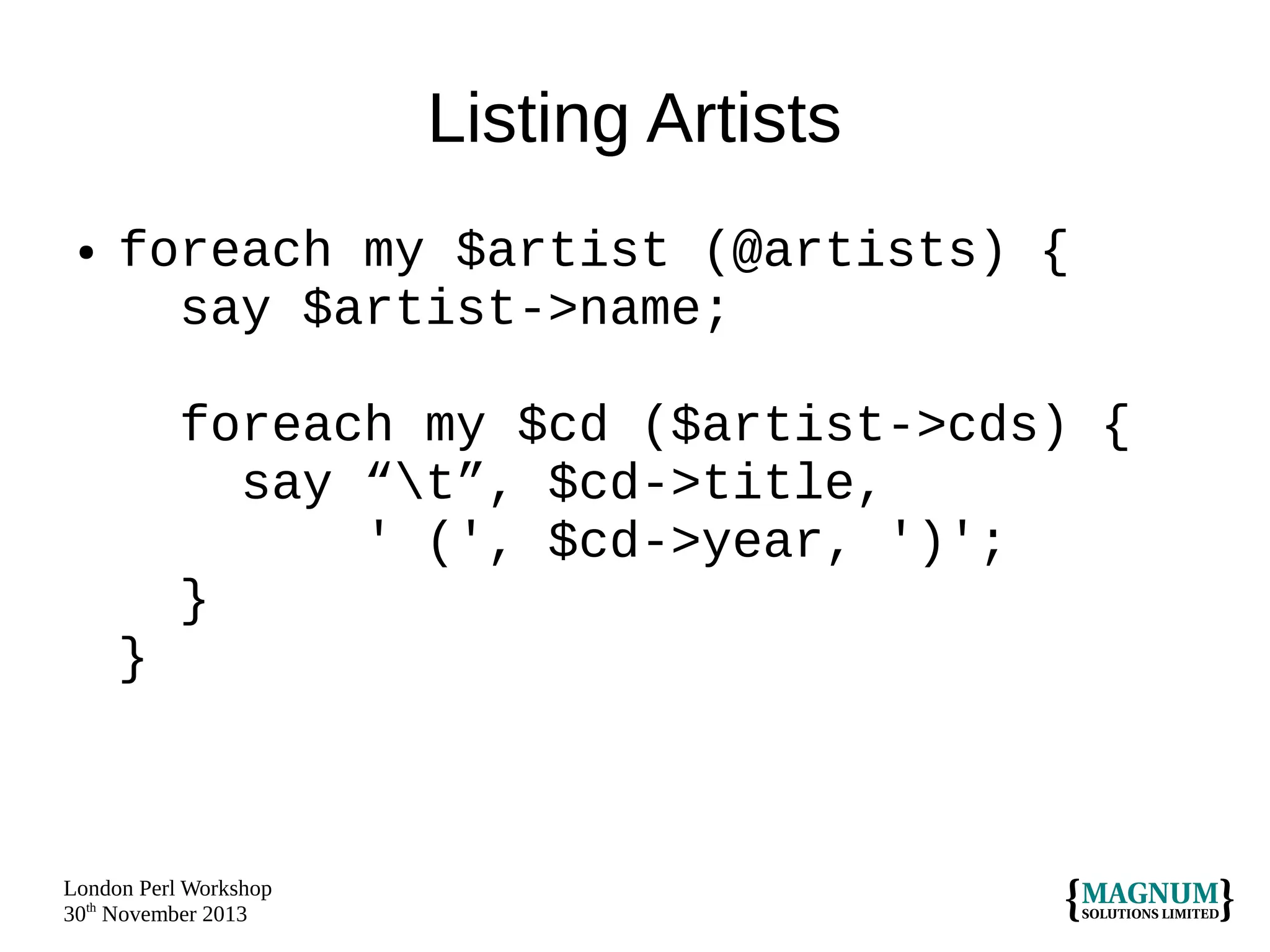 Listing Artists
●

foreach my $artist (@artists) {
say $artist->name;
foreach my $cd ($artist->cds) {
say “t”, $cd->title,
' (', $cd->year, ')';
}
}

London Perl Workshop
30th November 2013

 