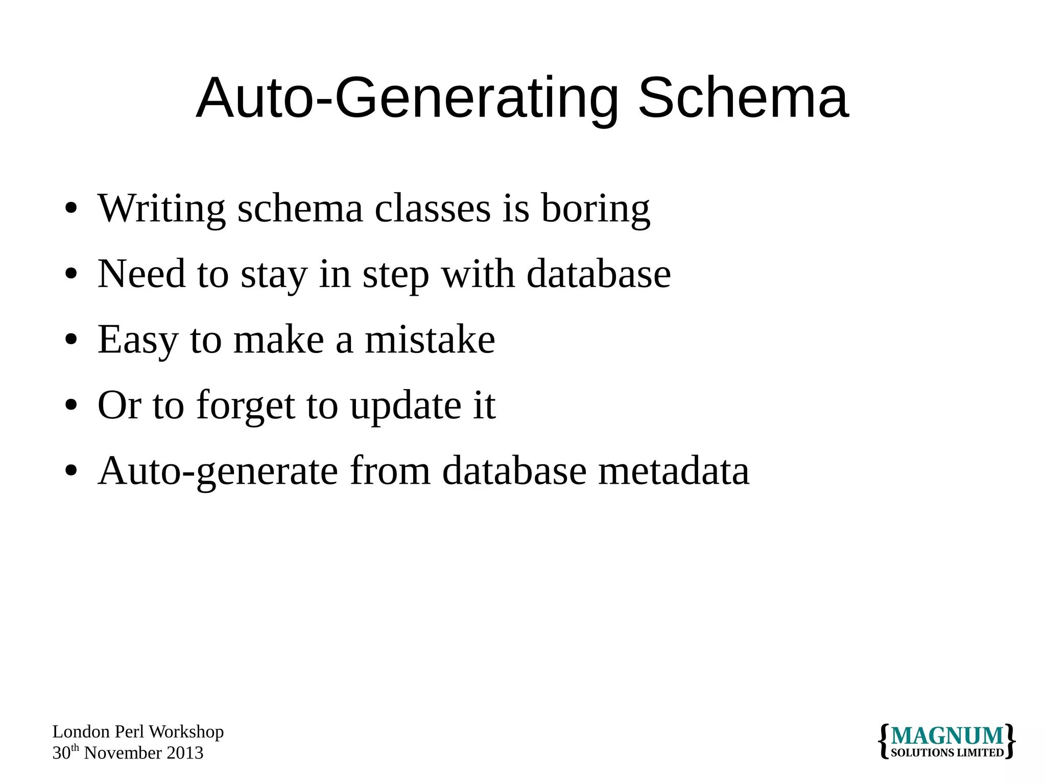 Auto-Generating Schema
●

Writing schema classes is boring

●

Need to stay in step with database

●

Easy to make a mistake

●

Or to forget to update it

●

Auto-generate from database metadata

London Perl Workshop
30th November 2013

 