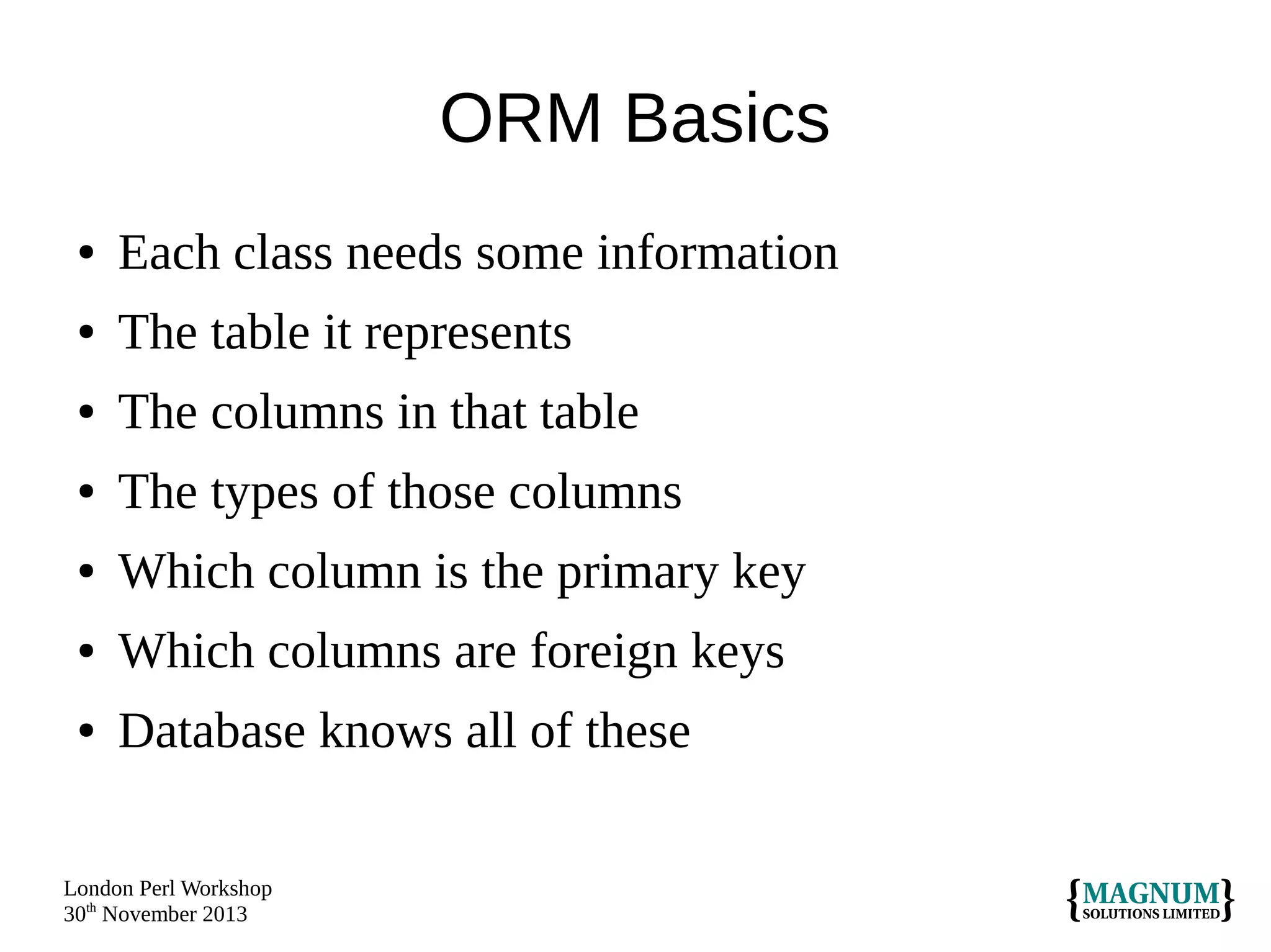 ORM Basics
●

Each class needs some information

●

The table it represents

●

The columns in that table

●

The types of those columns

●

Which column is the primary key

●

Which columns are foreign keys

●

Database knows all of these

London Perl Workshop
30th November 2013

 