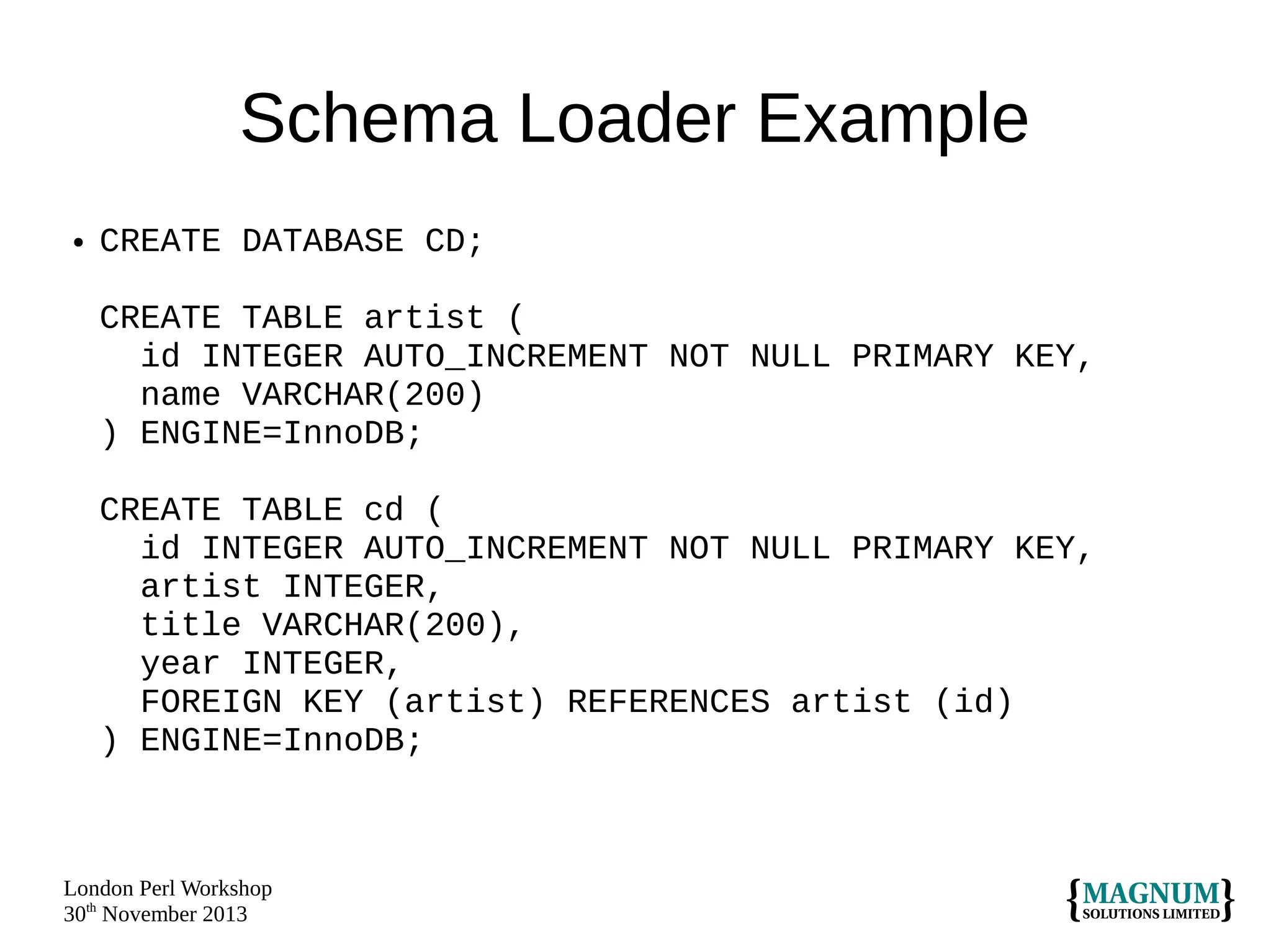 Schema Loader Example
●

CREATE DATABASE CD;
CREATE TABLE artist (
id INTEGER AUTO_INCREMENT NOT NULL PRIMARY KEY,
name VARCHAR(200)
) ENGINE=InnoDB;
CREATE TABLE cd (
id INTEGER AUTO_INCREMENT NOT NULL PRIMARY KEY,
artist INTEGER,
title VARCHAR(200),
year INTEGER,
FOREIGN KEY (artist) REFERENCES artist (id)
) ENGINE=InnoDB;

London Perl Workshop
30th November 2013

 