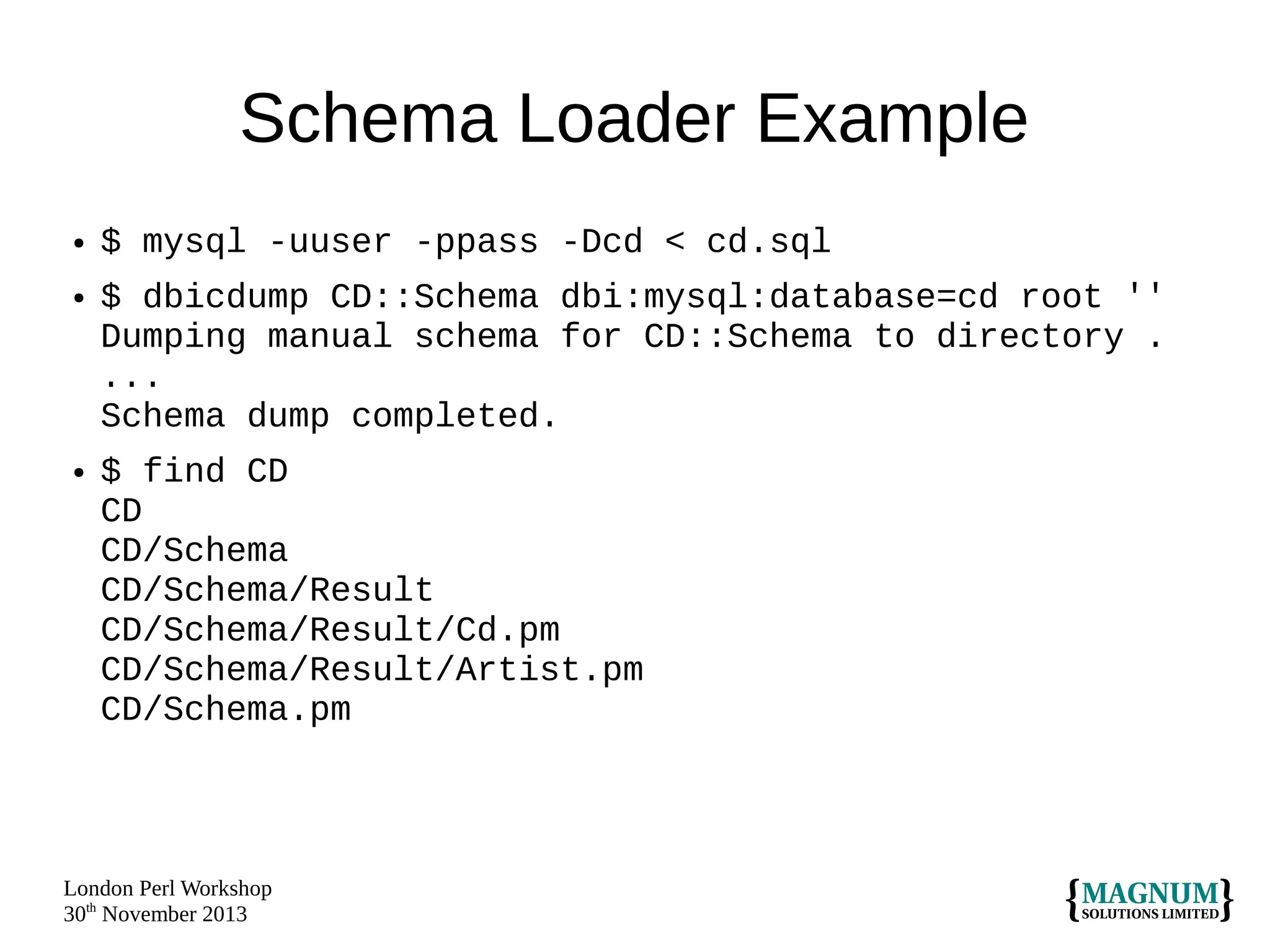 Schema Loader Example
●

●

●

$ mysql -uuser -ppass -Dcd < cd.sql
$ dbicdump CD::Schema dbi:mysql:database=cd root ''
Dumping manual schema for CD::Schema to directory .
...
Schema dump completed.
$ find CD
CD
CD/Schema
CD/Schema/Result
CD/Schema/Result/Cd.pm
CD/Schema/Result/Artist.pm
CD/Schema.pm

London Perl Workshop
30th November 2013

 