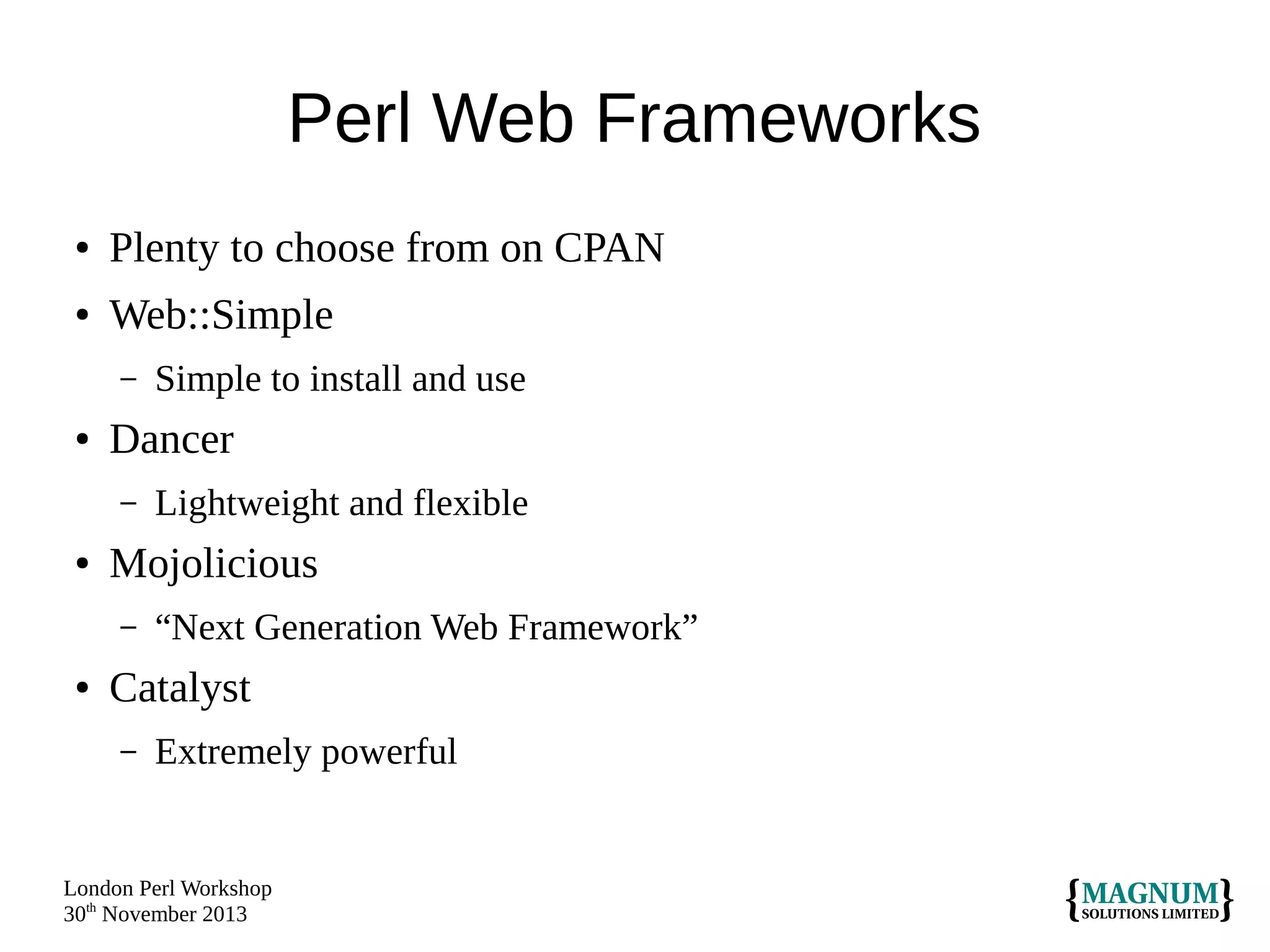 Perl Web Frameworks
●

Plenty to choose from on CPAN

●

Web::Simple
–

●

Dancer
–

●

Lightweight and flexible

Mojolicious
–

●

Simple to install and use

“Next Generation Web Framework”

Catalyst
–

Extremely powerful

London Perl Workshop
30th November 2013

 