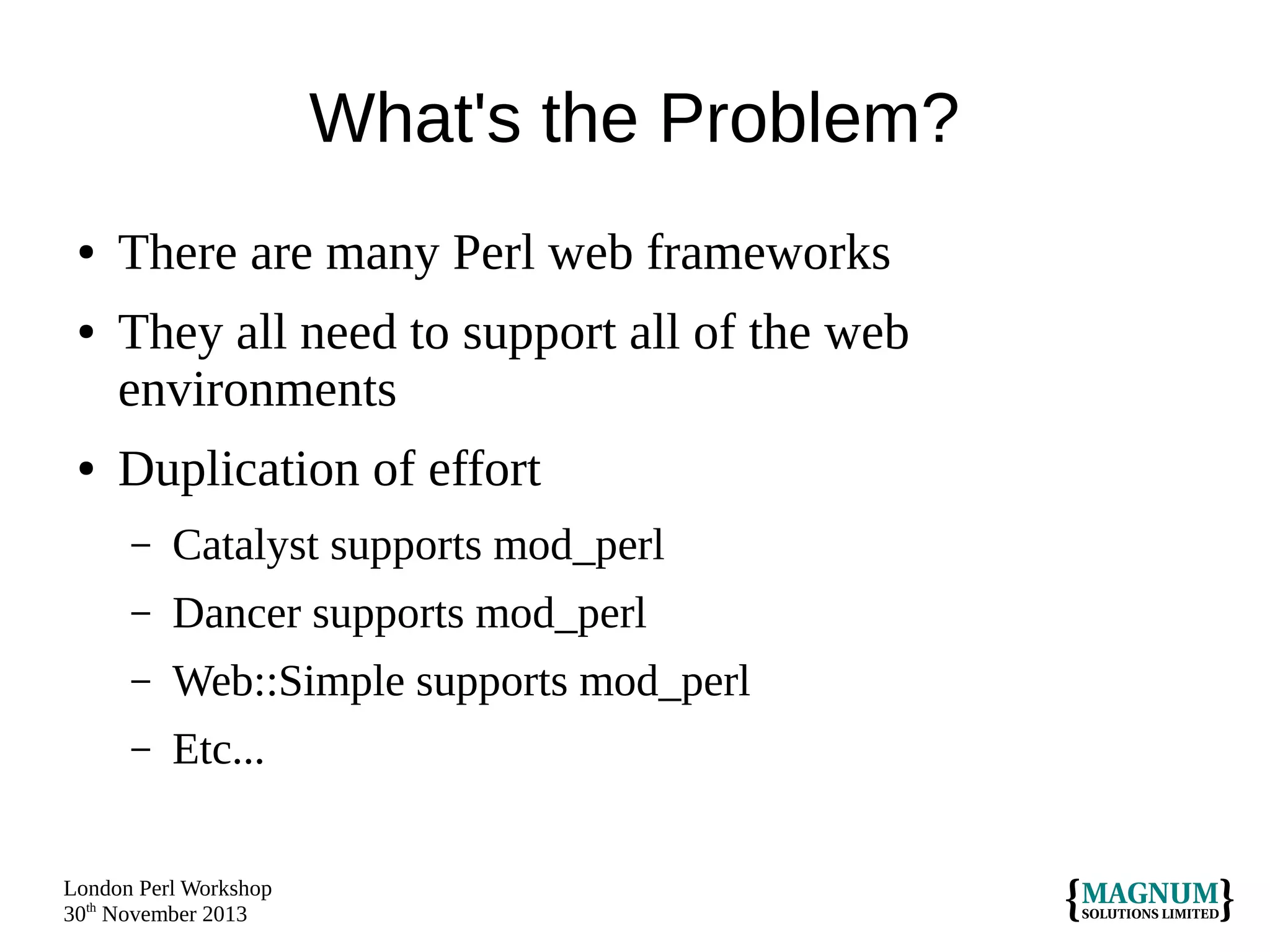 What's the Problem?
●
●

●

There are many Perl web frameworks
They all need to support all of the web
environments
Duplication of effort
–

Catalyst supports mod_perl

–

Dancer supports mod_perl

–

Web::Simple supports mod_perl

–

Etc...

London Perl Workshop
30th November 2013

 