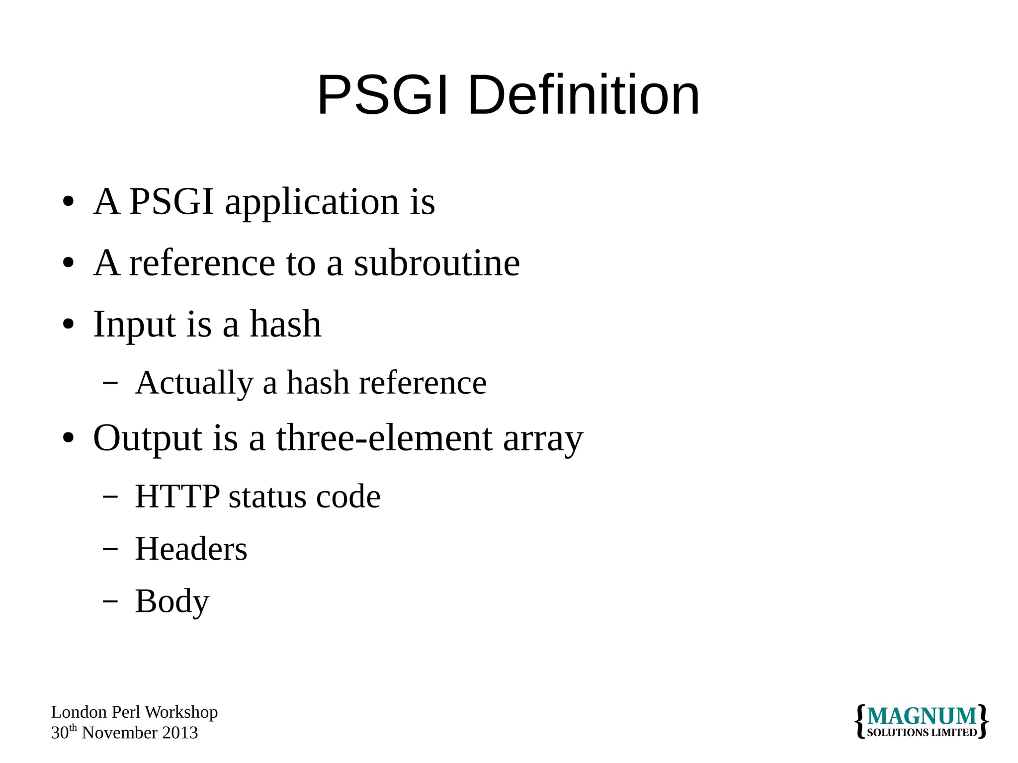 PSGI Definition
●

A PSGI application is

●

A reference to a subroutine

●

Input is a hash
–

●

Actually a hash reference

Output is a three-element array
–

HTTP status code

–

Headers

–

Body

London Perl Workshop
30th November 2013

 
