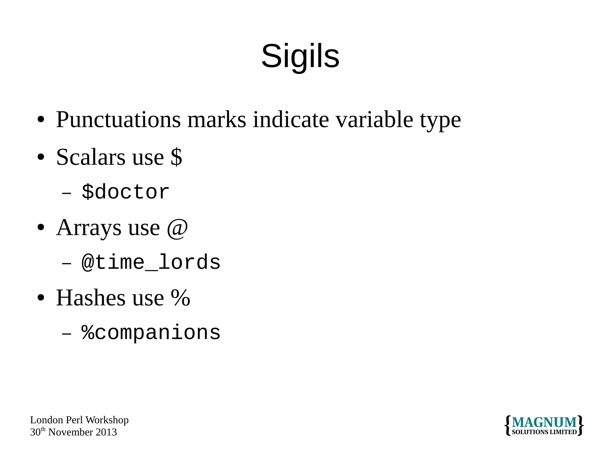 Sigils
●

Punctuations marks indicate variable type

●

Scalars use $
–

●

Arrays use @
–

●

$doctor
@time_lords

Hashes use %
–

%companions

London Perl Workshop
30th November 2013

 