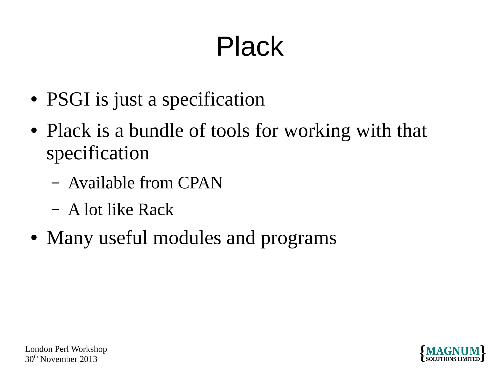 Plack
●
●

PSGI is just a specification
Plack is a bundle of tools for working with that
specification
–
–

●

Available from CPAN
A lot like Rack

Many useful modules and programs

London Perl Workshop
30th November 2013

 