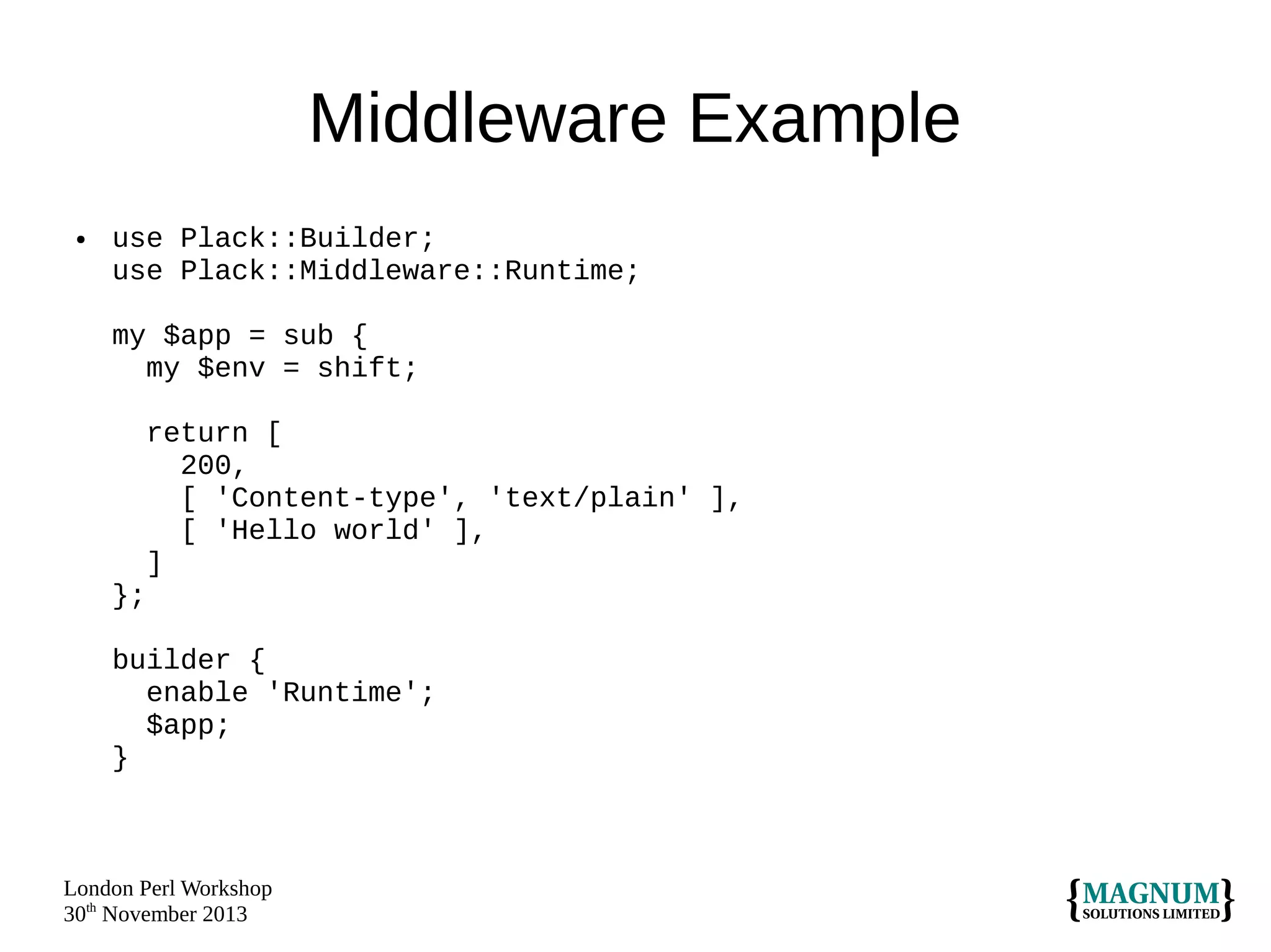 Middleware Example
●

use Plack::Builder;
use Plack::Middleware::Runtime;
my $app = sub {
my $env = shift;
return [
200,
[ 'Content-type', 'text/plain' ],
[ 'Hello world' ],
]
};
builder {
enable 'Runtime';
$app;
}

London Perl Workshop
30th November 2013

 