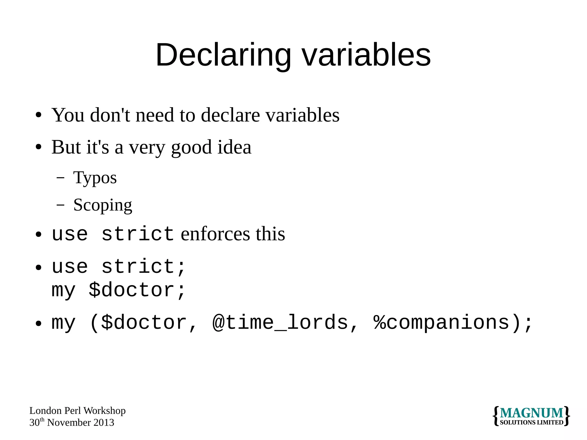 Declaring variables
●

You don't need to declare variables

●

But it's a very good idea
–
–

●

●

●

Typos
Scoping

use strict enforces this
use strict;
my $doctor;
my ($doctor, @time_lords, %companions);

London Perl Workshop
30th November 2013

 