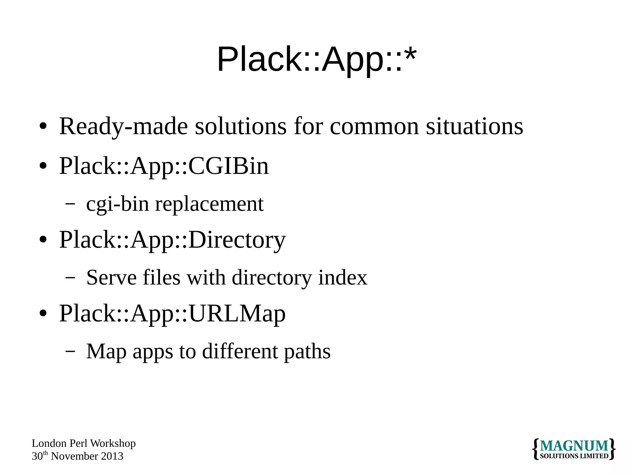 Plack::App::*
●

Ready-made solutions for common situations

●

Plack::App::CGIBin
–

●

Plack::App::Directory
–

●

cgi-bin replacement
Serve files with directory index

Plack::App::URLMap
–

Map apps to different paths

London Perl Workshop
30th November 2013

 