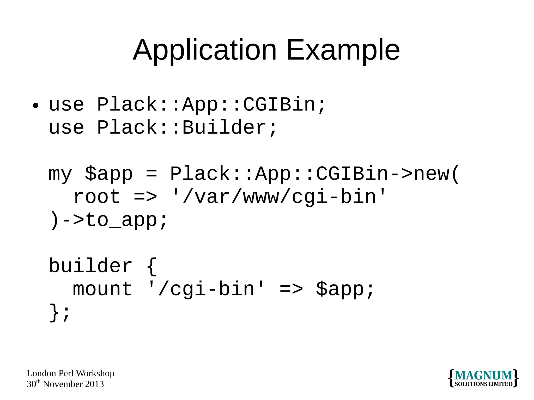 Application Example
●

use Plack::App::CGIBin;
use Plack::Builder;
my $app = Plack::App::CGIBin->new(
root => '/var/www/cgi-bin'
)->to_app;
builder {
mount '/cgi-bin' => $app;
};

London Perl Workshop
30th November 2013

 