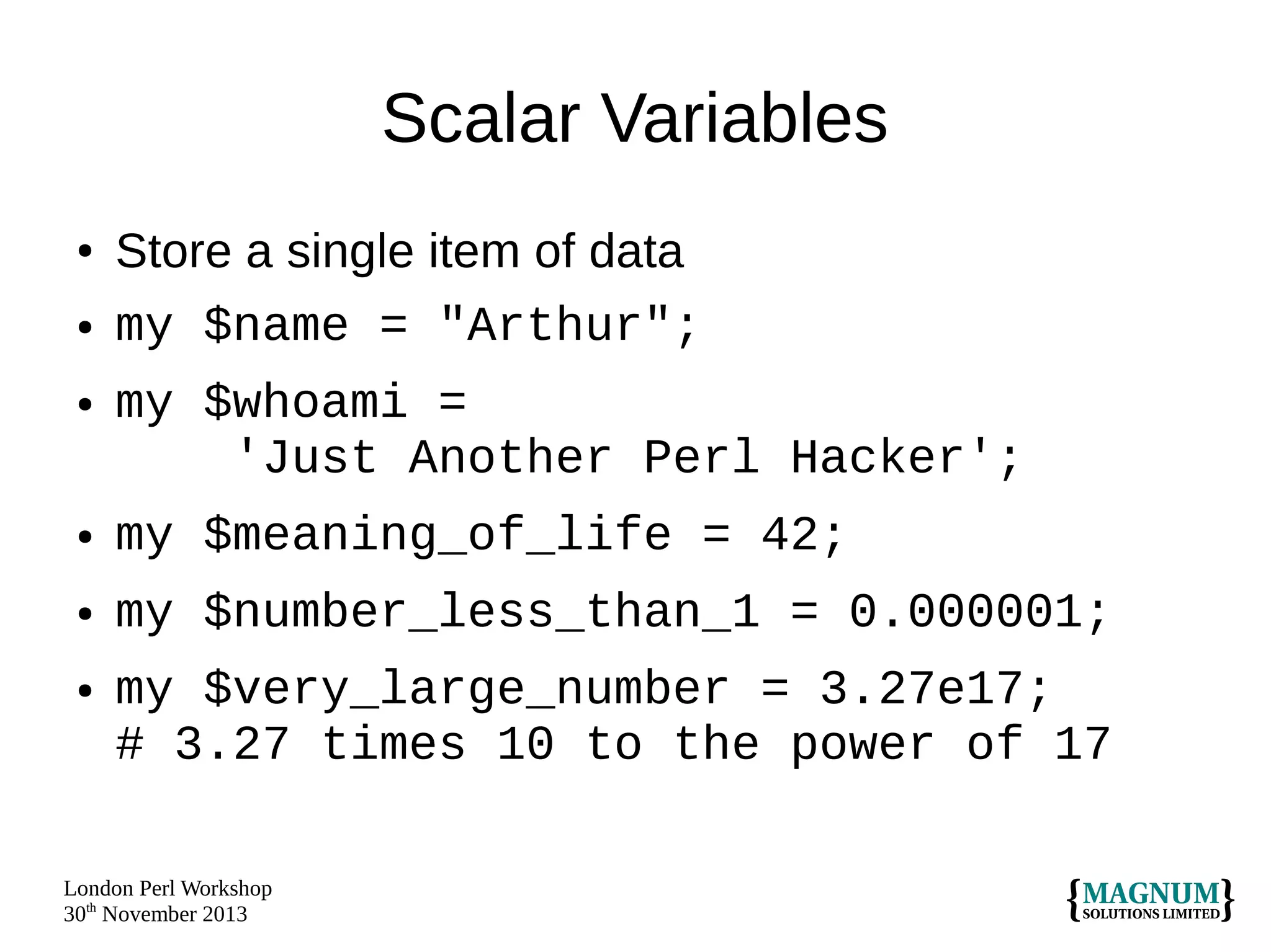 Scalar Variables
●

●

●

Store a single item of data
my $name = "Arthur";
my $whoami =
'Just Another Perl Hacker';

●

my $meaning_of_life = 42;

●

my $number_less_than_1 = 0.000001;

●

my $very_large_number = 3.27e17;
# 3.27 times 10 to the power of 17

London Perl Workshop
30th November 2013

 