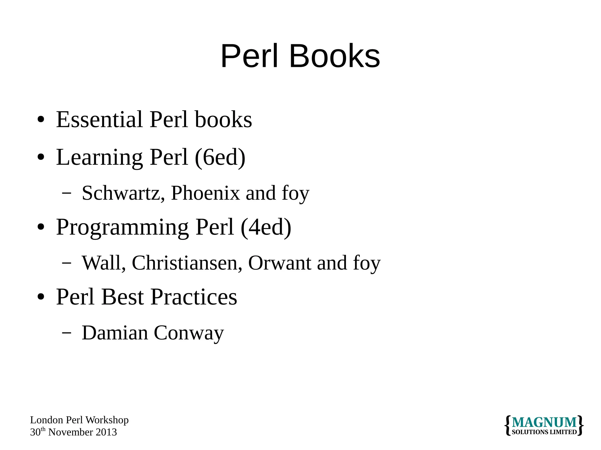 Perl Books
●

Essential Perl books

●

Learning Perl (6ed)
–

●

Programming Perl (4ed)
–

●

Schwartz, Phoenix and foy
Wall, Christiansen, Orwant and foy

Perl Best Practices
–

Damian Conway

London Perl Workshop
30th November 2013

 