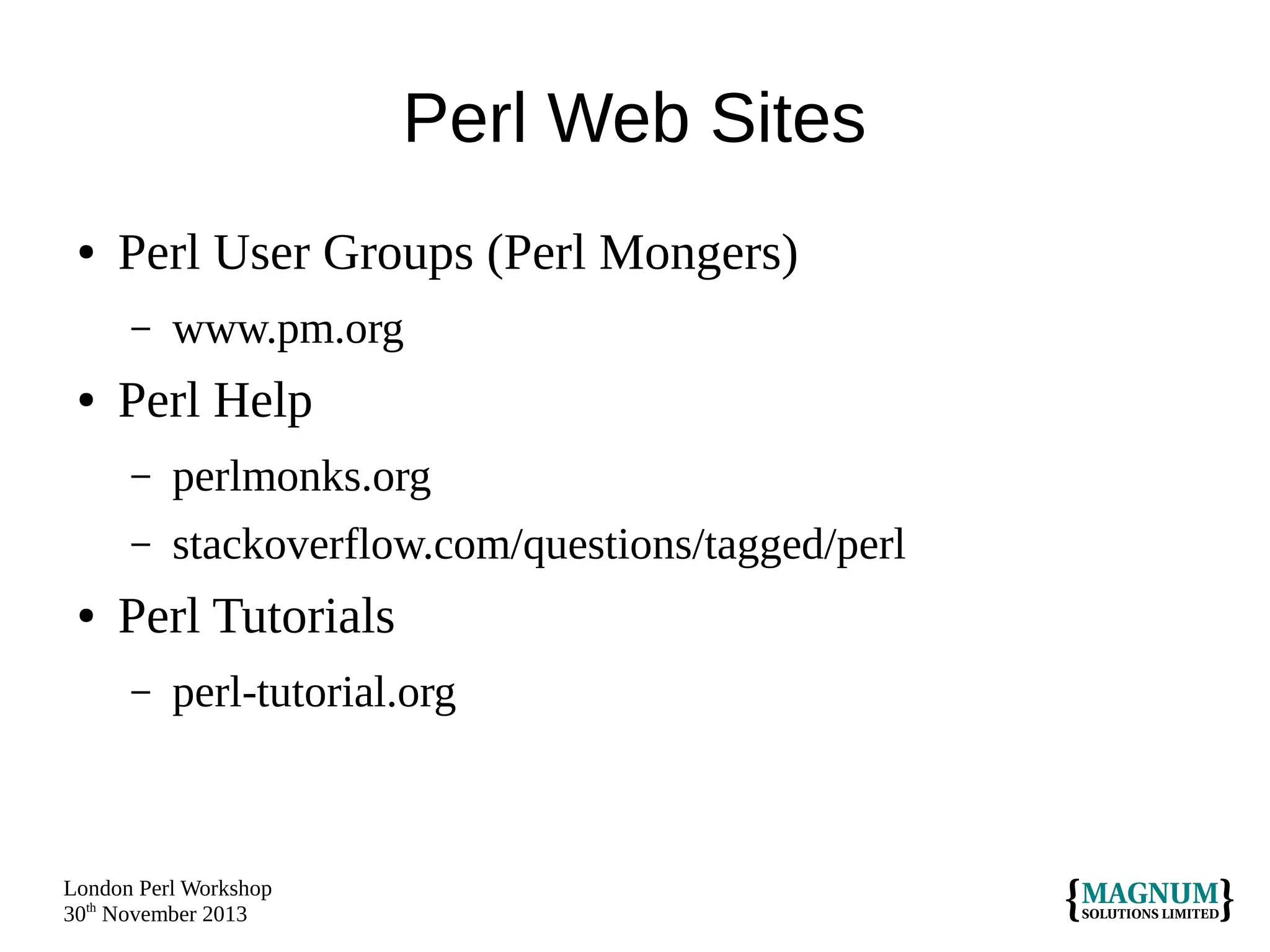Perl Web Sites
●

Perl User Groups (Perl Mongers)
–

●

www.pm.org

Perl Help
–
–

●

perlmonks.org
stackoverflow.com/questions/tagged/perl

Perl Tutorials
–

perl-tutorial.org

London Perl Workshop
30th November 2013

 