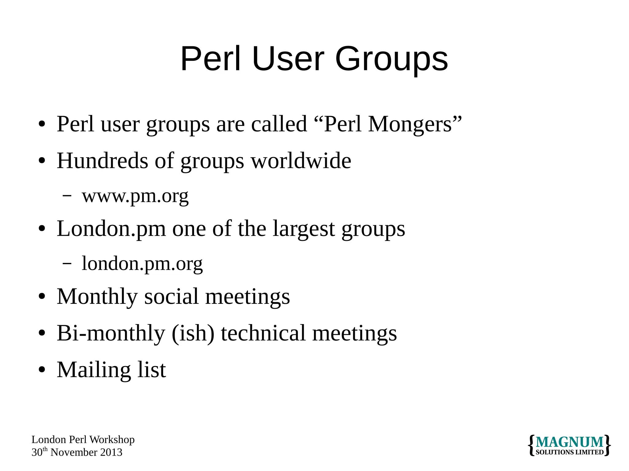 Perl User Groups
●

Perl user groups are called “Perl Mongers”

●

Hundreds of groups worldwide
–

●

www.pm.org

London.pm one of the largest groups
–

london.pm.org

●

Monthly social meetings

●

Bi-monthly (ish) technical meetings

●

Mailing list

London Perl Workshop
30th November 2013

 