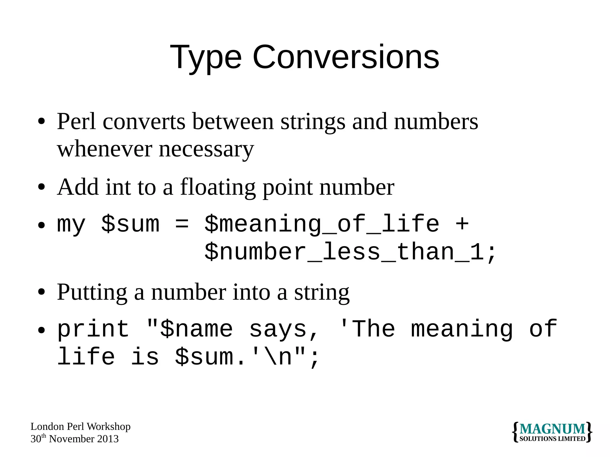 Type Conversions
●

●
●

●
●

Perl converts between strings and numbers
whenever necessary
Add int to a floating point number
my $sum = $meaning_of_life +
$number_less_than_1;
Putting a number into a string
print "$name says, 'The meaning of
life is $sum.'n";

London Perl Workshop
30th November 2013

 