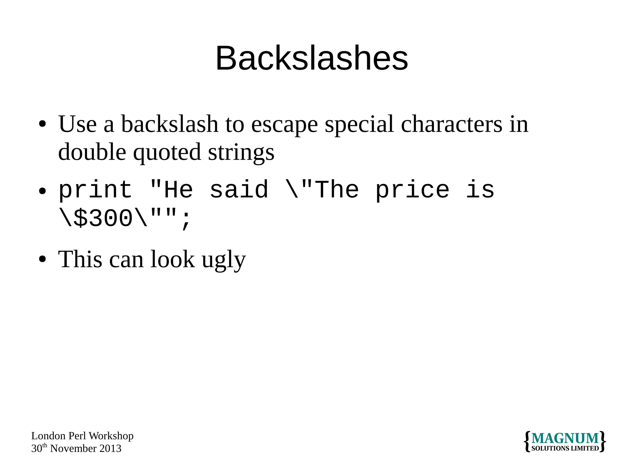 Backslashes
●

●

●

Use a backslash to escape special characters in
double quoted strings
print "He said "The price is
$300"";
This can look ugly

London Perl Workshop
30th November 2013

 