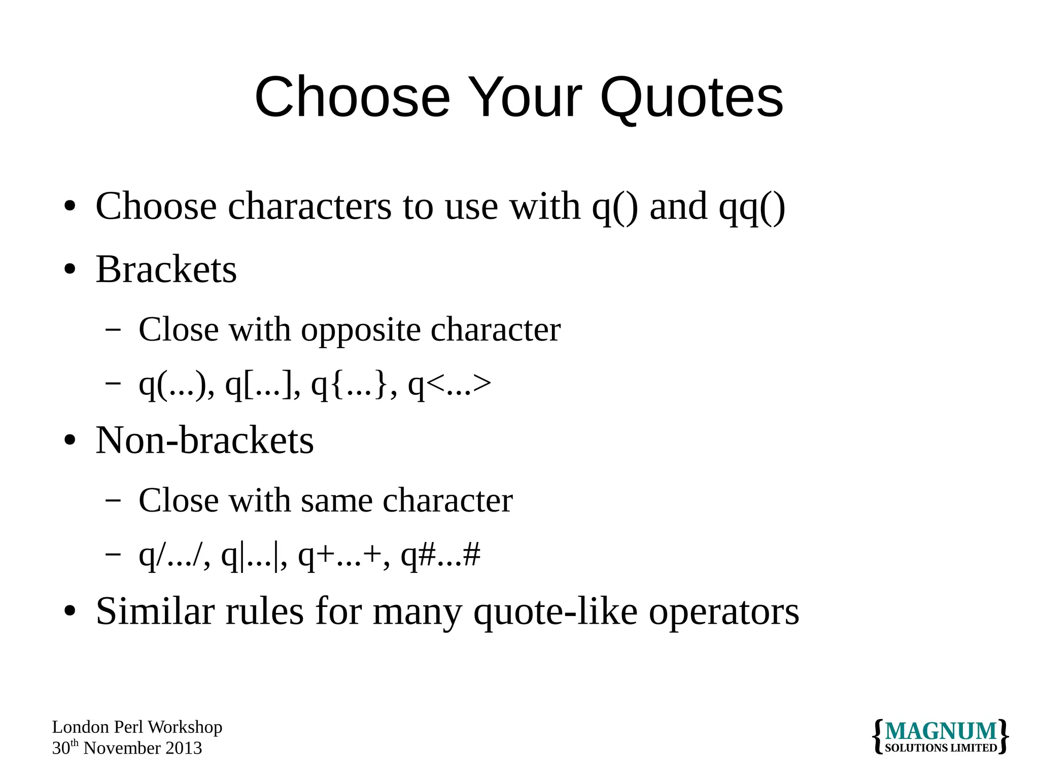 Choose Your Quotes
●

Choose characters to use with q() and qq()

●

Brackets
–
–

●

Close with opposite character
q(...), q[...], q{...}, q<...>

Non-brackets
–
–

●

Close with same character
q/.../, q|...|, q+...+, q#...#

Similar rules for many quote-like operators

London Perl Workshop
30th November 2013

 