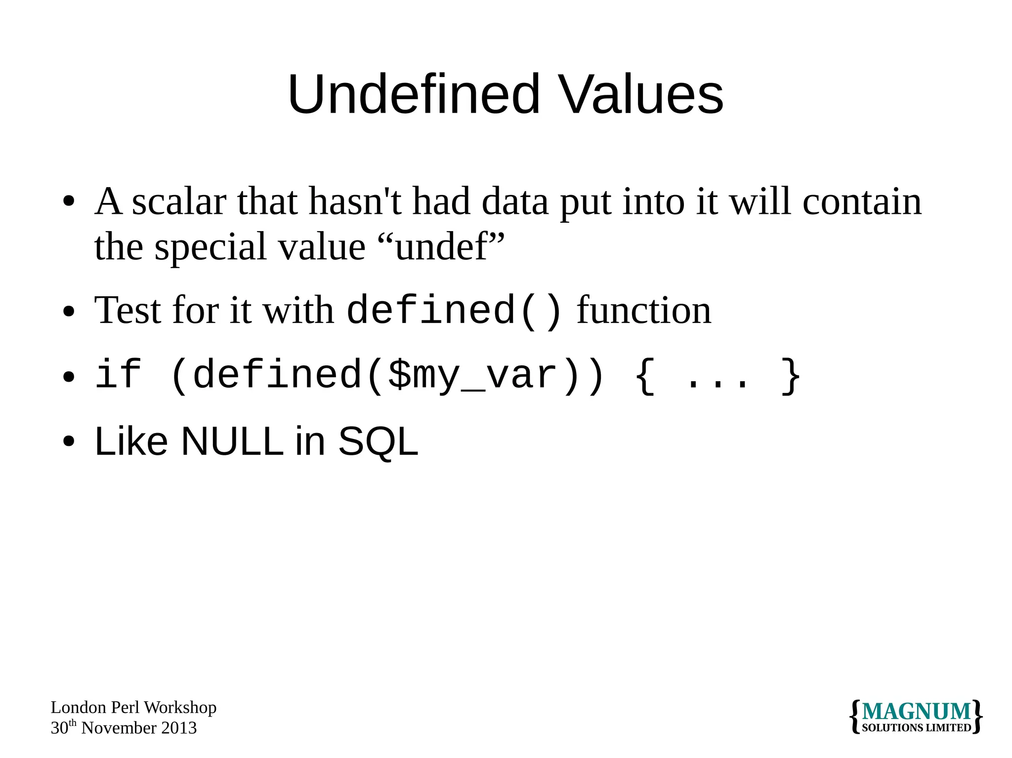 Undefined Values
●

A scalar that hasn't had data put into it will contain
the special value “undef”

●

Test for it with defined() function

●

if (defined($my_var)) { ... }

●

Like NULL in SQL

London Perl Workshop
30th November 2013

 