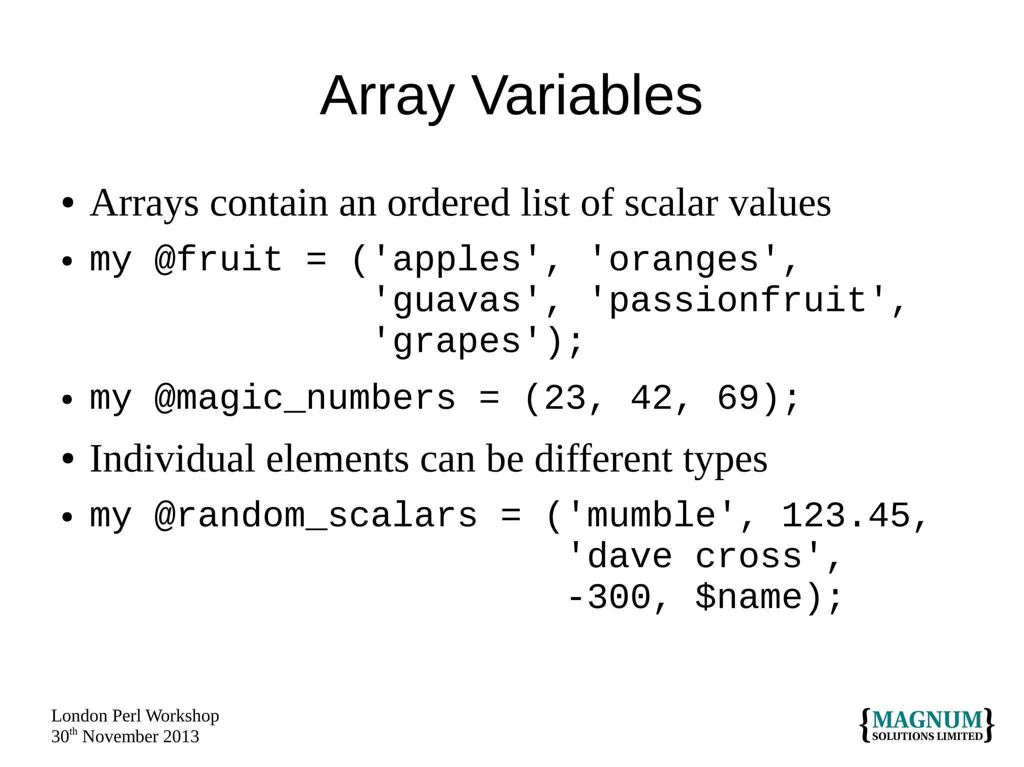 Array Variables
●
●

Arrays contain an ordered list of scalar values
my @fruit = ('apples', 'oranges',
'guavas', 'passionfruit',
'grapes');

●

my @magic_numbers = (23, 42, 69);

●

Individual elements can be different types

●

my @random_scalars = ('mumble', 123.45,
'dave cross',
-300, $name);

London Perl Workshop
30th November 2013

 