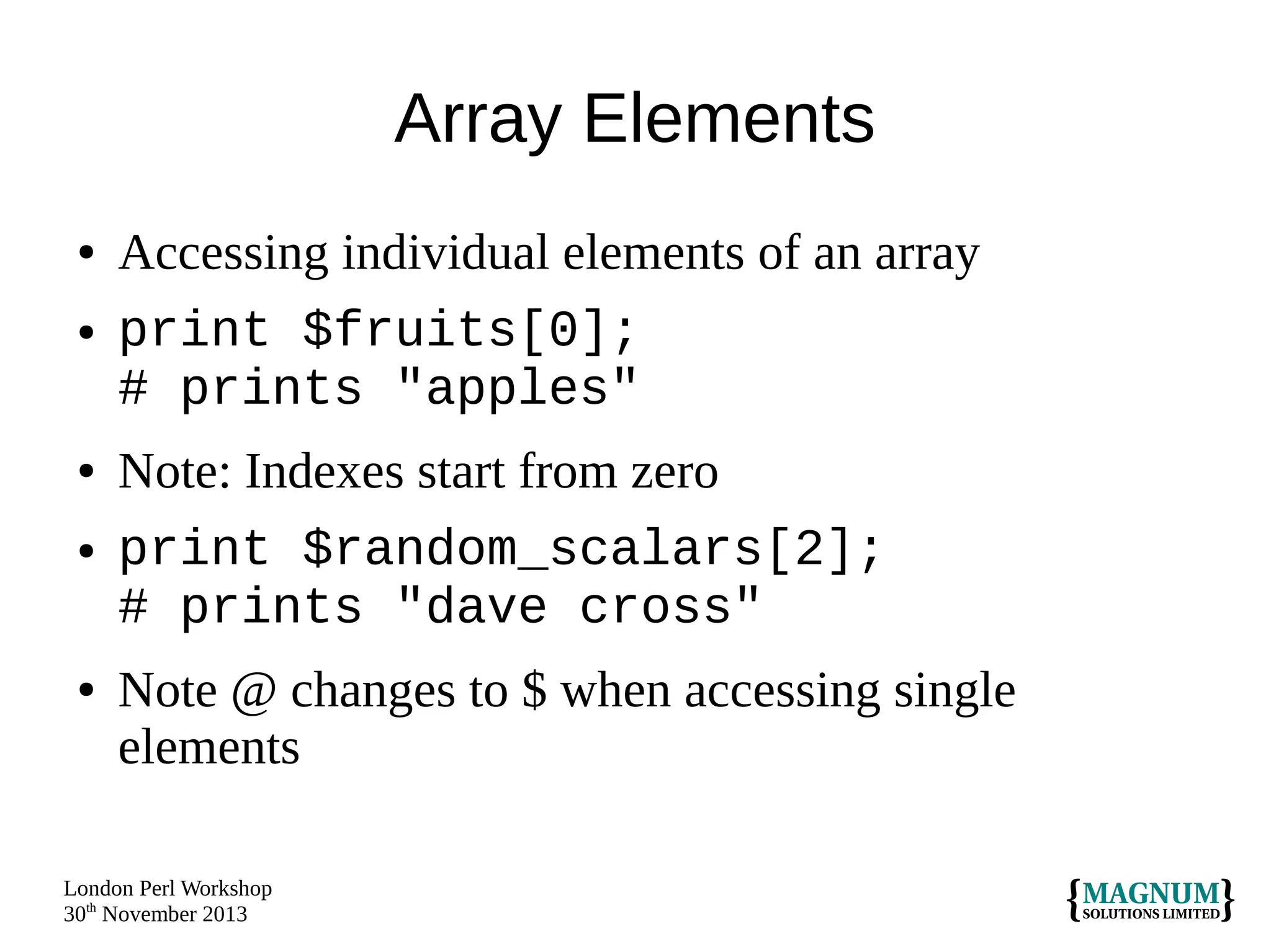 Array Elements
●
●

●
●

●

Accessing individual elements of an array
print $fruits[0];
# prints "apples"
Note: Indexes start from zero
print $random_scalars[2];
# prints "dave cross"
Note @ changes to $ when accessing single
elements

London Perl Workshop
30th November 2013

 