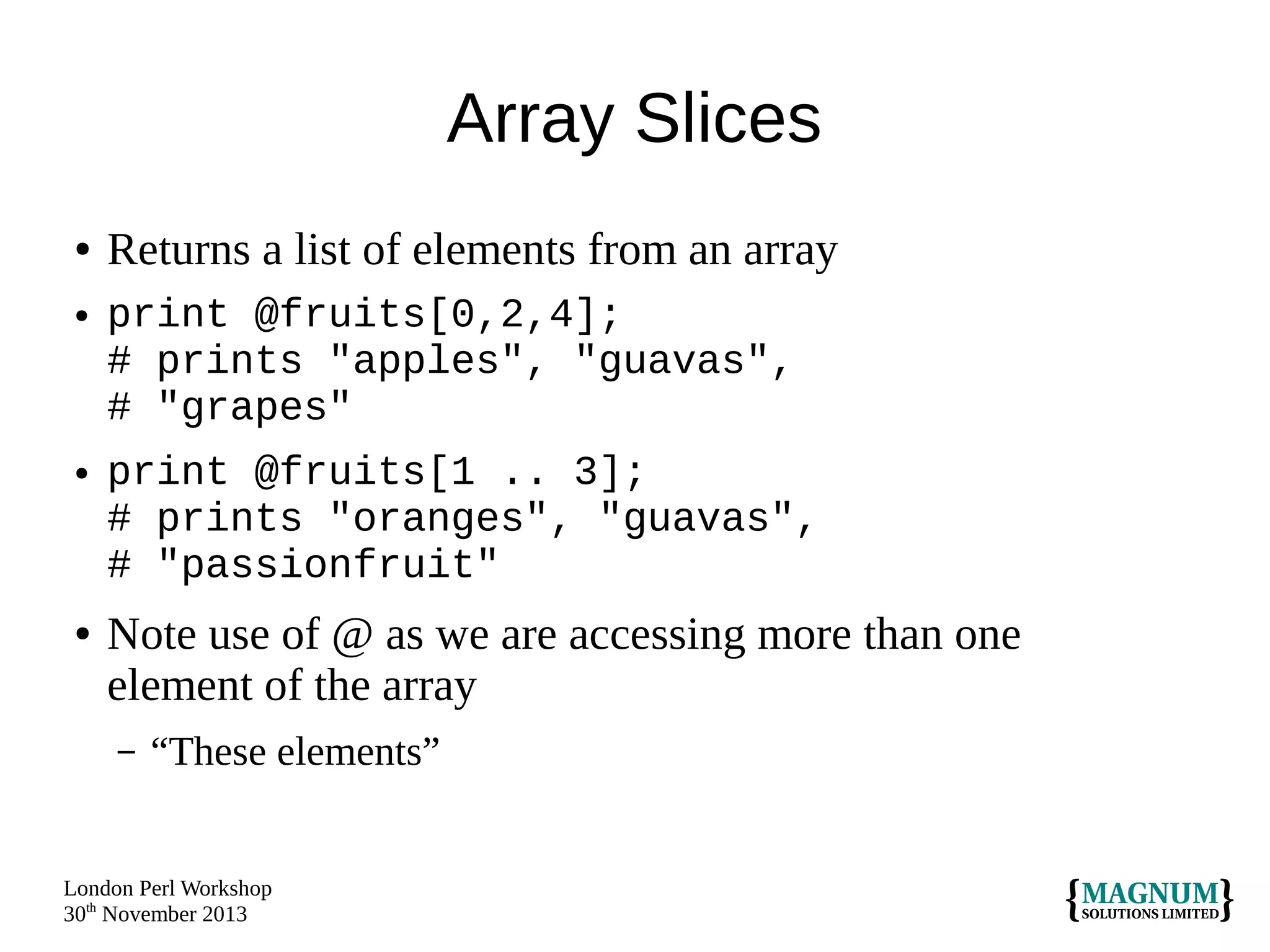 Array Slices
●
●

●

●

Returns a list of elements from an array
print @fruits[0,2,4];
# prints "apples", "guavas",
# "grapes"
print @fruits[1 .. 3];
# prints "oranges", "guavas",
# "passionfruit"

Note use of @ as we are accessing more than one
element of the array
–

“These elements”

London Perl Workshop
30th November 2013

 