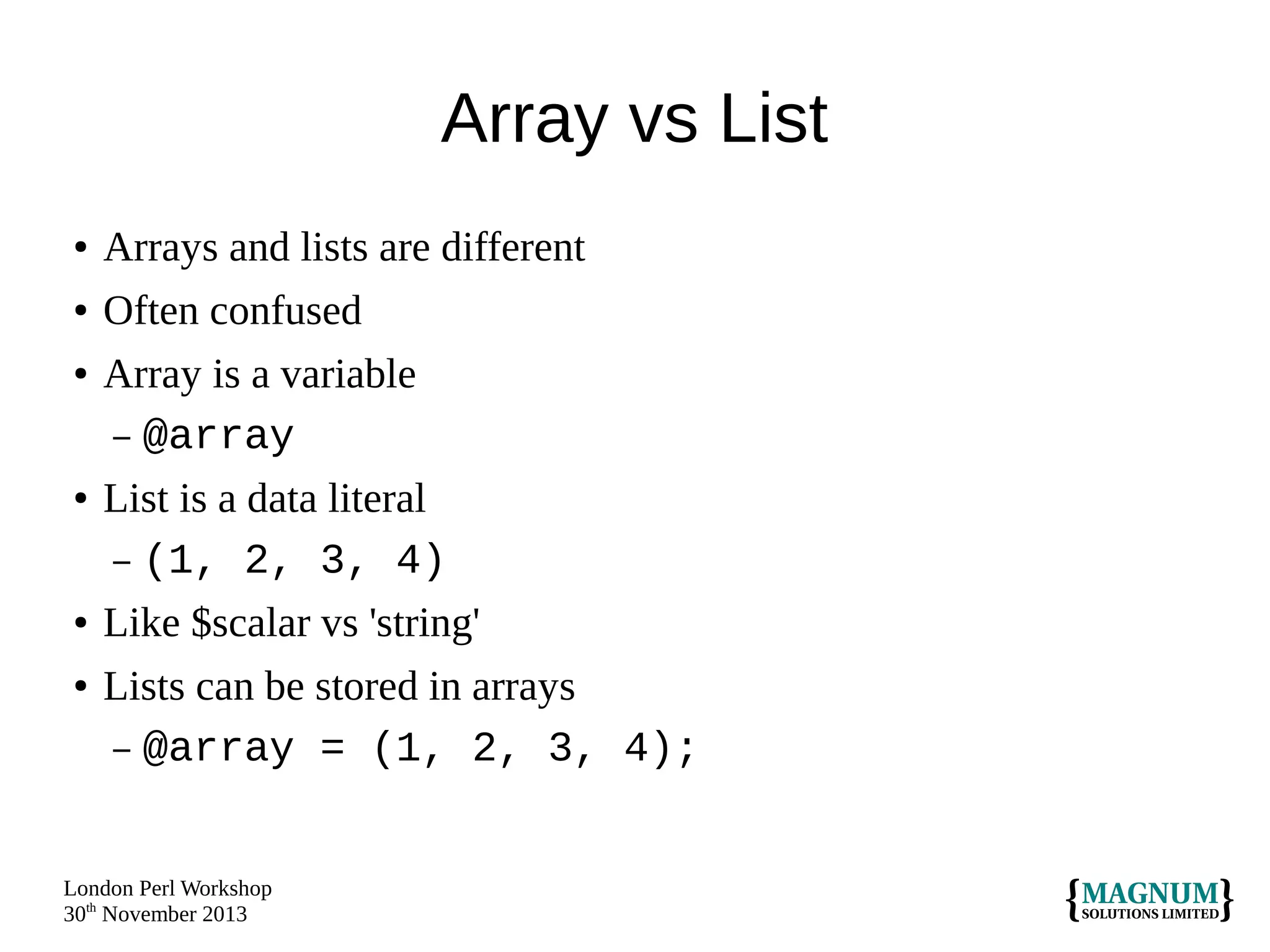 Array vs List
●

Arrays and lists are different

●

Often confused

●

●

●
●

Array is a variable
– @array
List is a data literal
– (1, 2, 3, 4)
Like $scalar vs 'string'
Lists can be stored in arrays
– @array = (1, 2, 3, 4);

London Perl Workshop
30th November 2013

 