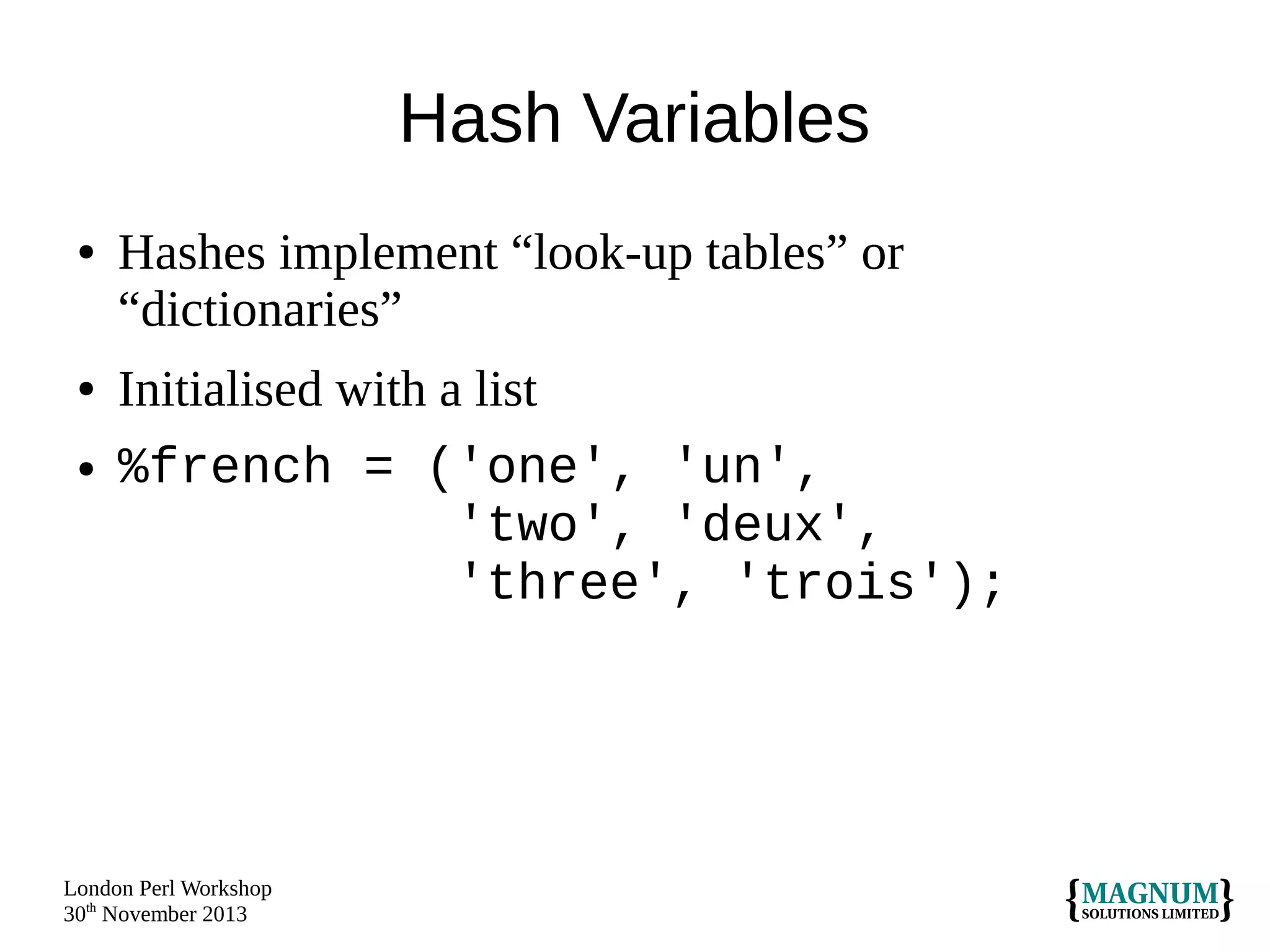 Hash Variables
●

●
●

Hashes implement “look-up tables” or
“dictionaries”
Initialised with a list
%french = ('one', 'un',
'two', 'deux',
'three', 'trois');

London Perl Workshop
30th November 2013

 