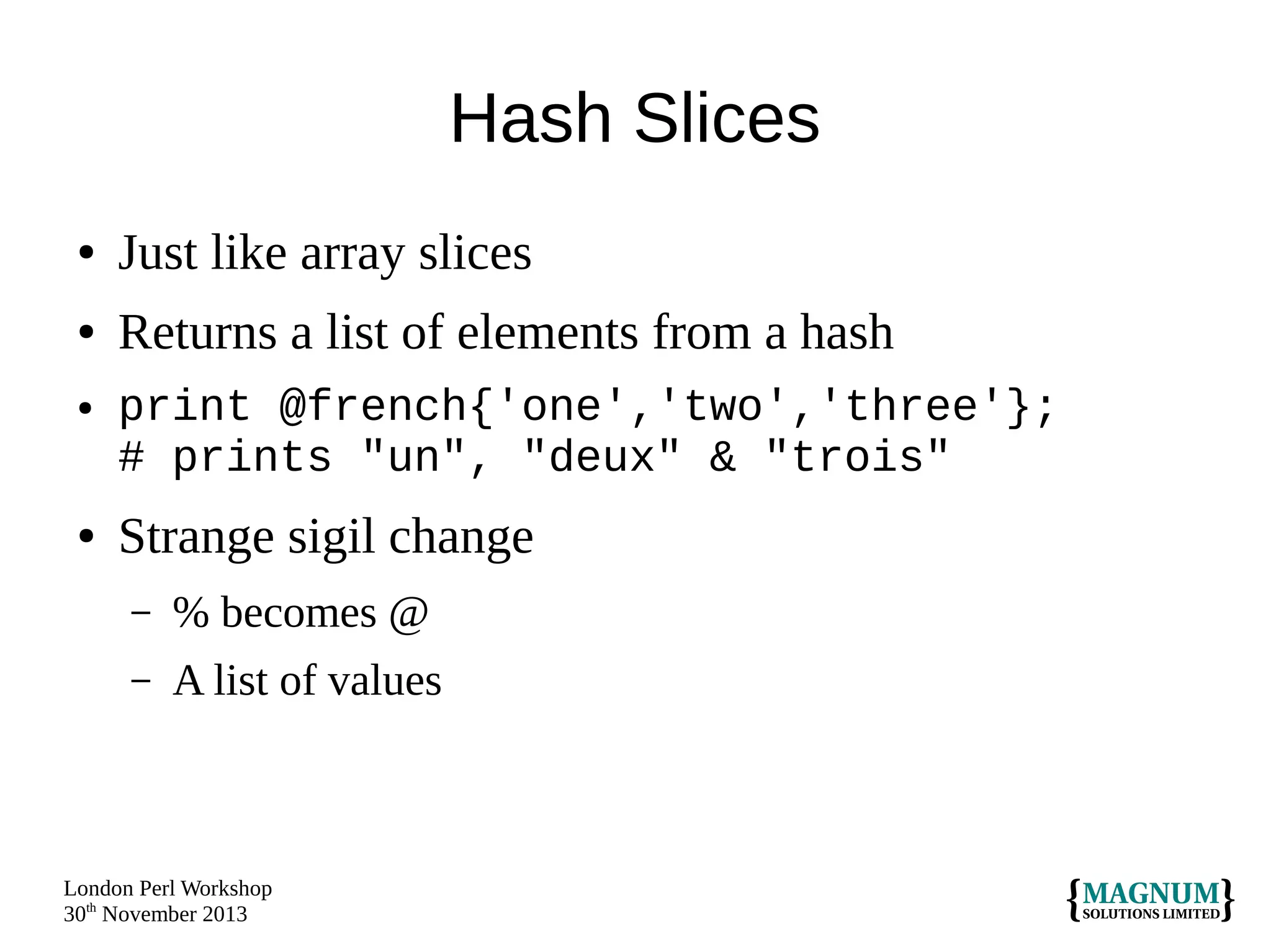 Hash Slices
●

Just like array slices

●

Returns a list of elements from a hash

●

●

print @french{'one','two','three'};
# prints "un", "deux" & "trois"

Strange sigil change
–

% becomes @

–

A list of values

London Perl Workshop
30th November 2013

 