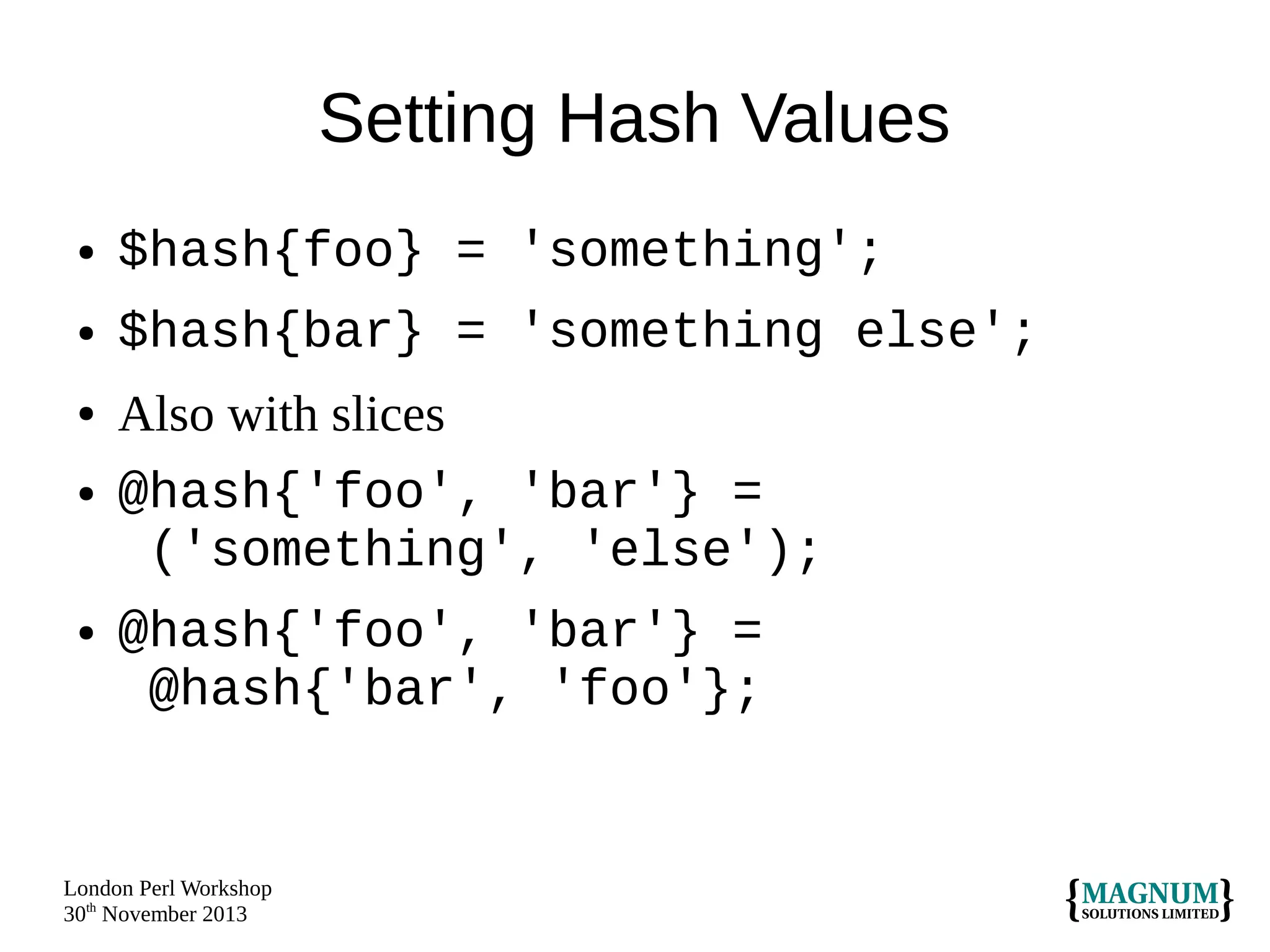 Setting Hash Values
●

$hash{foo} = 'something';

●

$hash{bar} = 'something else';

●
●

●

Also with slices
@hash{'foo', 'bar'} =
('something', 'else');
@hash{'foo', 'bar'} =
@hash{'bar', 'foo'};

London Perl Workshop
30th November 2013

 