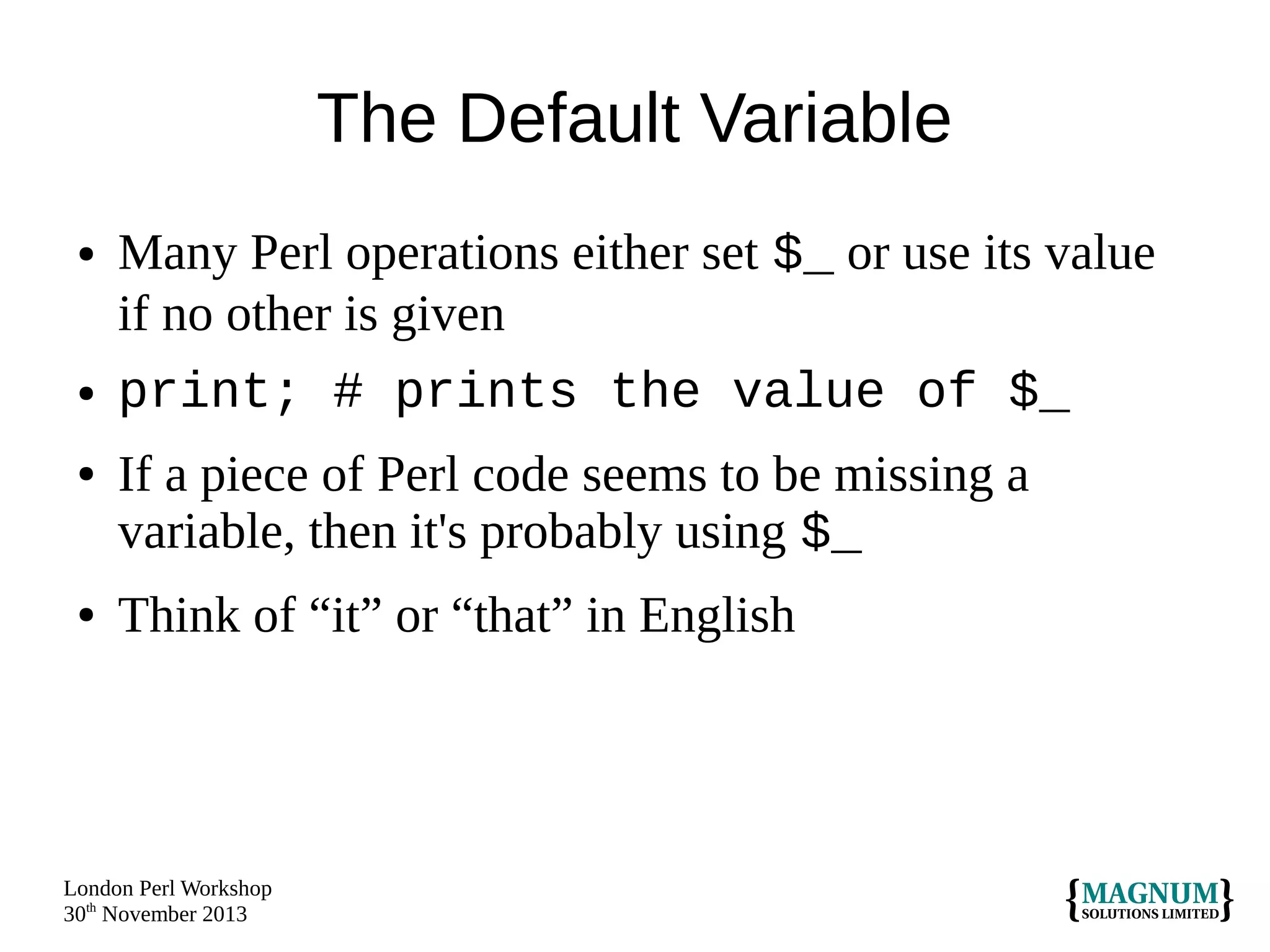 The Default Variable
●

●
●

●

Many Perl operations either set $_ or use its value
if no other is given
print; # prints the value of $_
If a piece of Perl code seems to be missing a
variable, then it's probably using $_
Think of “it” or “that” in English

London Perl Workshop
30th November 2013

 