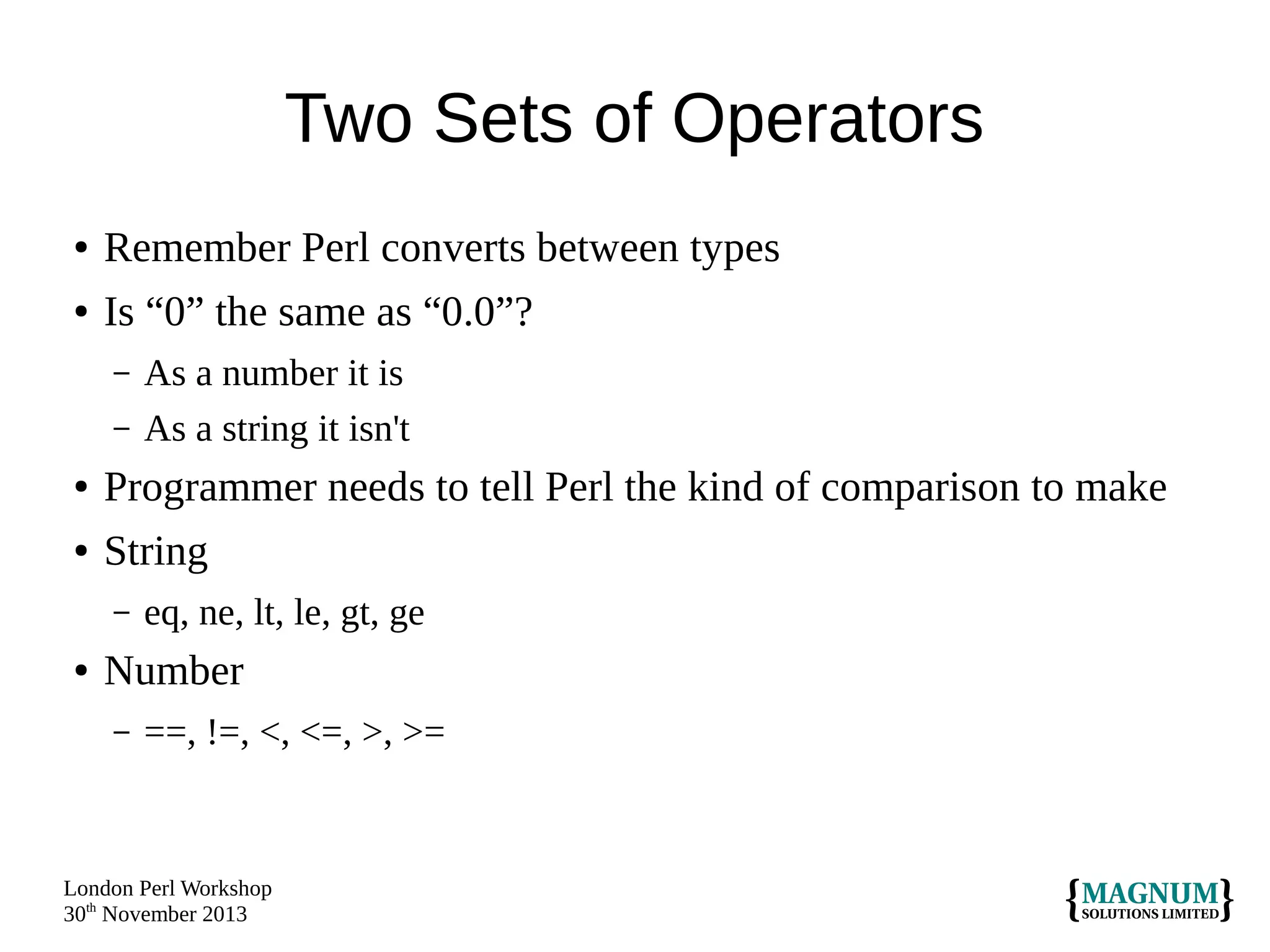 Two Sets of Operators
●

Remember Perl converts between types

●

Is “0” the same as “0.0”?
–
–

As a number it is
As a string it isn't

●

Programmer needs to tell Perl the kind of comparison to make

●

String
–

●

eq, ne, lt, le, gt, ge

Number
–

==, !=, <, <=, >, >=

London Perl Workshop
30th November 2013

 