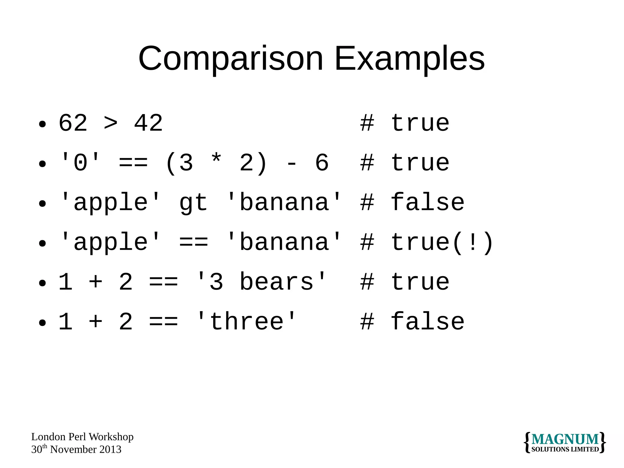 Comparison Examples
●

62 > 42

# true

●

'0' == (3 * 2) - 6

# true

●

'apple' gt 'banana' # false

●

'apple' == 'banana' # true(!)

●

1 + 2 == '3 bears'

# true

●

1 + 2 == 'three'

# false

London Perl Workshop
30th November 2013

 