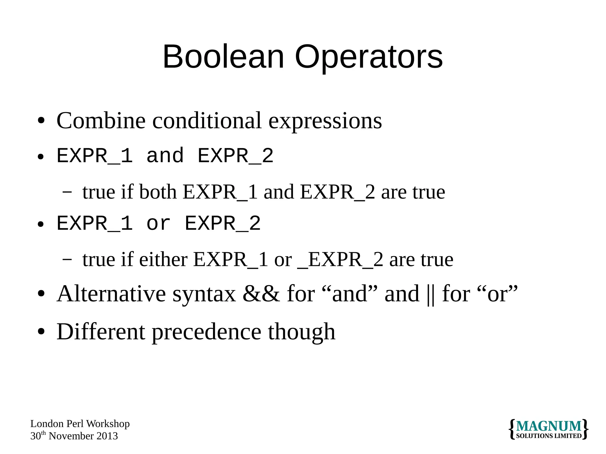 Boolean Operators
●

Combine conditional expressions

●

EXPR_1 and EXPR_2
true if both EXPR_1 and EXPR_2 are true
EXPR_1 or EXPR_2
–

●

–

true if either EXPR_1 or _EXPR_2 are true

●

Alternative syntax && for “and” and || for “or”

●

Different precedence though

London Perl Workshop
30th November 2013

 