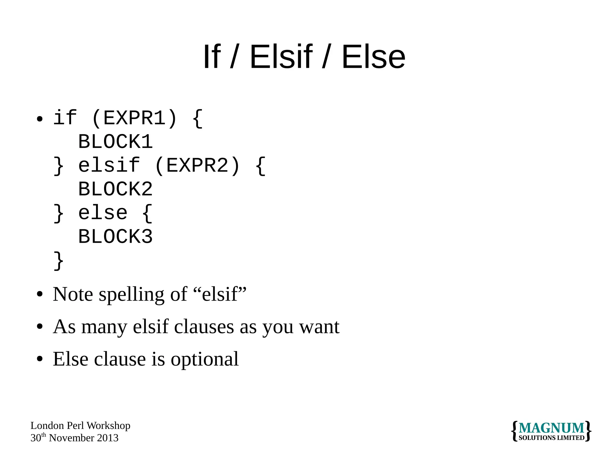 If / Elsif / Else
●

if (EXPR1) {
BLOCK1
} elsif (EXPR2) {
BLOCK2
} else {
BLOCK3
}

●

Note spelling of “elsif”

●

As many elsif clauses as you want

●

Else clause is optional

London Perl Workshop
30th November 2013

 
