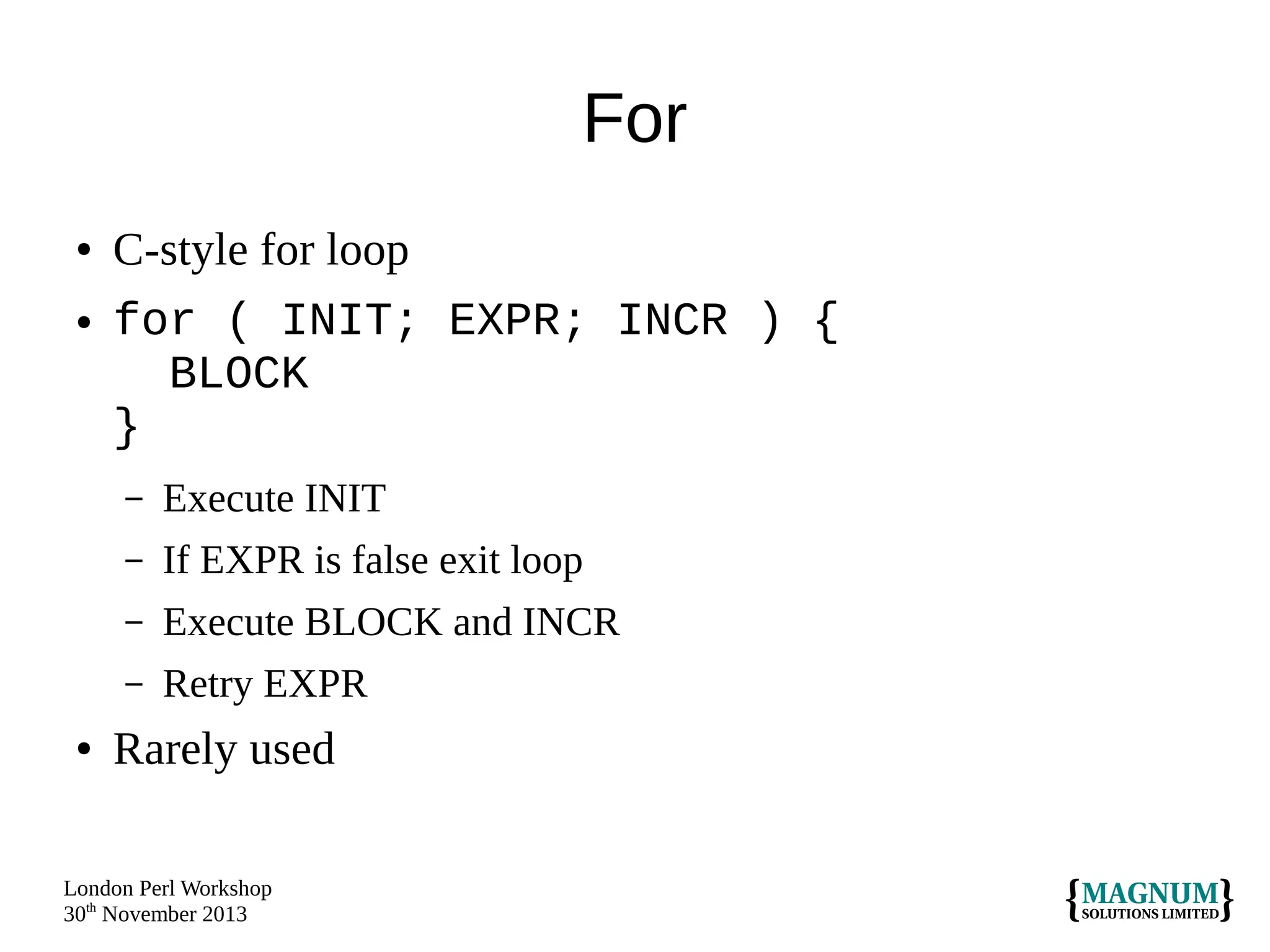 For
●

●

C-style for loop
for ( INIT; EXPR; INCR ) {
BLOCK
}
–
–

If EXPR is false exit loop

–

Execute BLOCK and INCR

–
●

Execute INIT

Retry EXPR

Rarely used

London Perl Workshop
30th November 2013

 