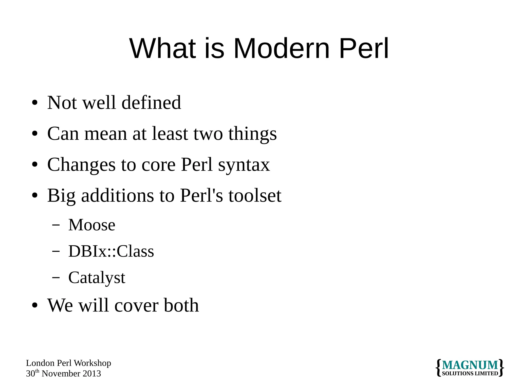 What is Modern Perl
●

Not well defined

●

Can mean at least two things

●

Changes to core Perl syntax

●

Big additions to Perl's toolset
–
–

DBIx::Class

–
●

Moose
Catalyst

We will cover both

London Perl Workshop
30th November 2013

 