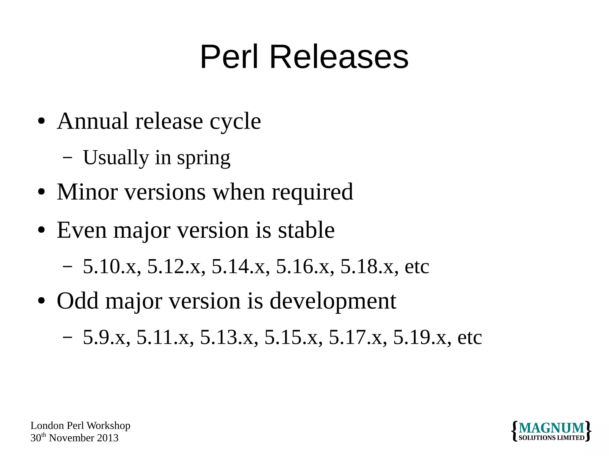 Perl Releases
●

Annual release cycle
–

Usually in spring

●

Minor versions when required

●

Even major version is stable
–

●

5.10.x, 5.12.x, 5.14.x, 5.16.x, 5.18.x, etc

Odd major version is development
–

5.9.x, 5.11.x, 5.13.x, 5.15.x, 5.17.x, 5.19.x, etc

London Perl Workshop
30th November 2013

 