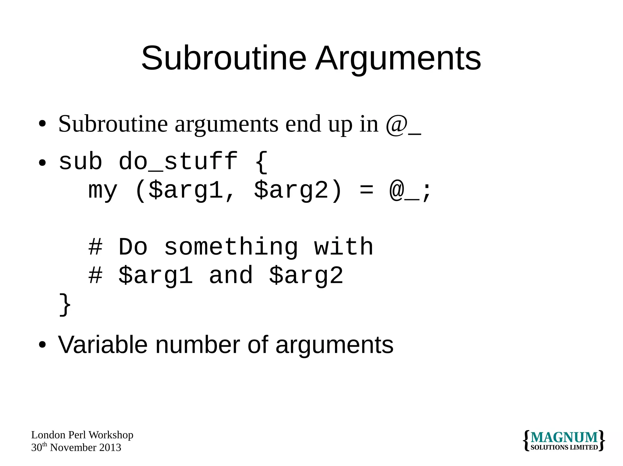 Subroutine Arguments
●
●

Subroutine arguments end up in @_
sub do_stuff {
my ($arg1, $arg2) = @_;
# Do something with
# $arg1 and $arg2
}

●

Variable number of arguments

London Perl Workshop
30th November 2013

 