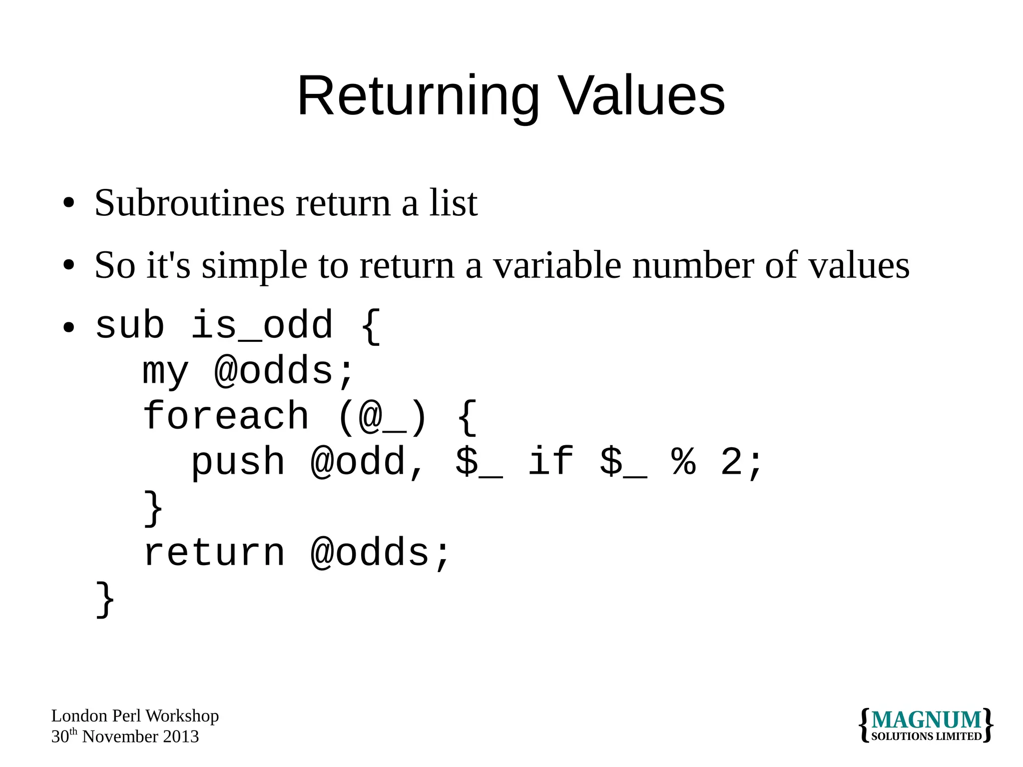 Returning Values
●

●

●

Subroutines return a list
So it's simple to return a variable number of values
sub is_odd {
my @odds;
foreach (@_) {
push @odd, $_ if $_ % 2;
}
return @odds;
}

London Perl Workshop
30th November 2013

 