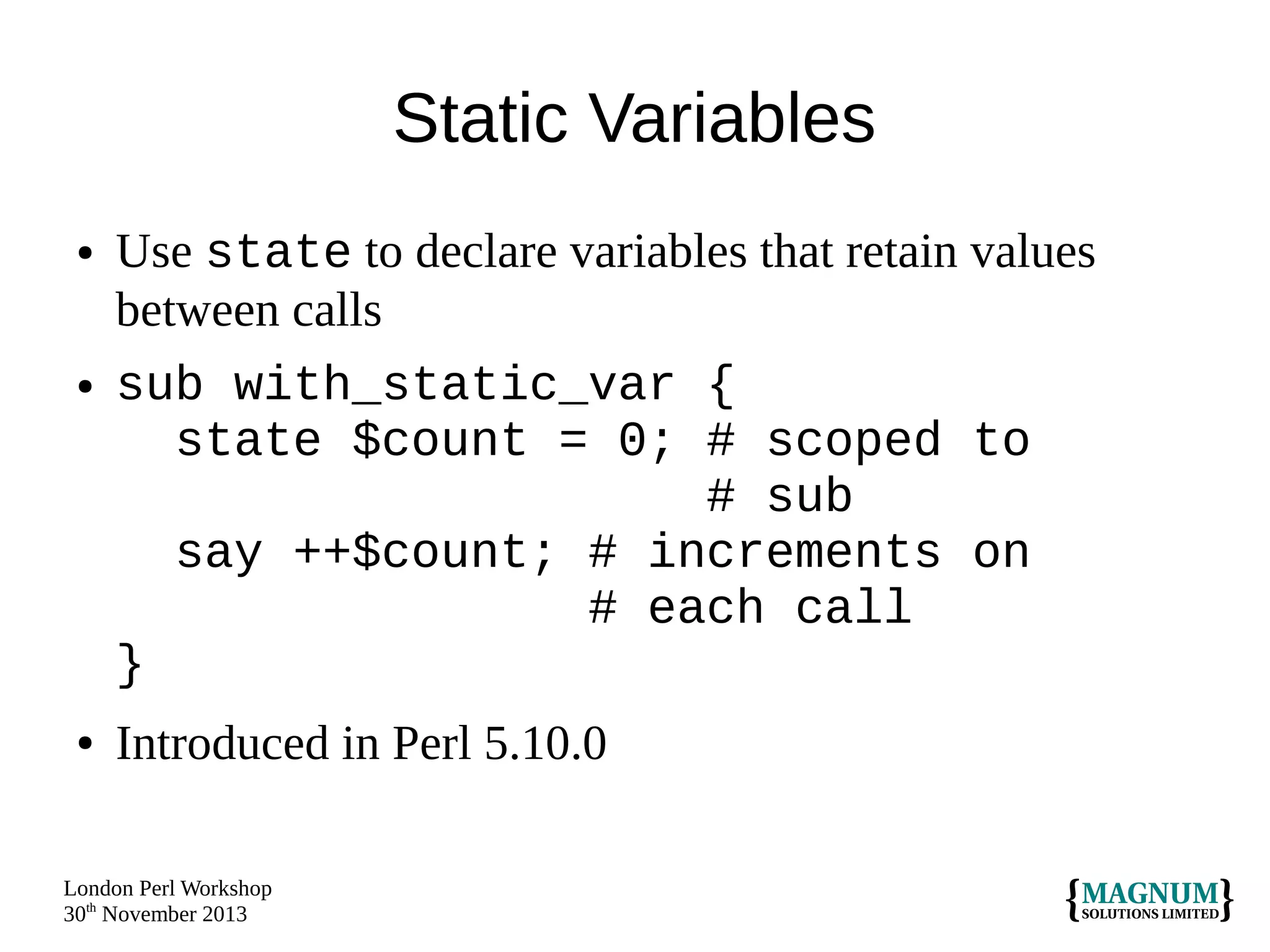 Static Variables
●

●

●

Use state to declare variables that retain values
between calls
sub with_static_var {
state $count = 0; # scoped to
# sub
say ++$count; # increments on
# each call
}
Introduced in Perl 5.10.0

London Perl Workshop
30th November 2013

 