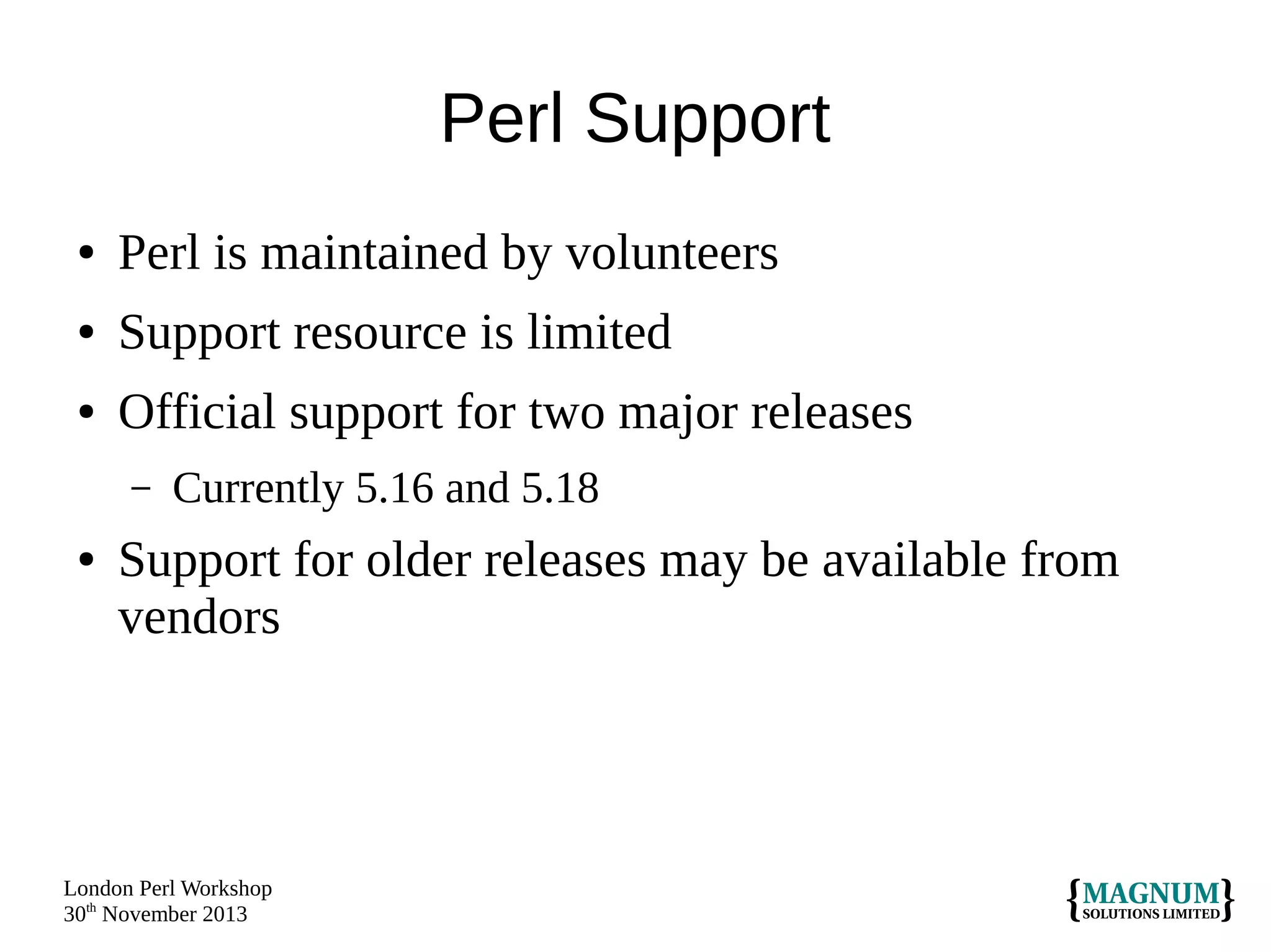Perl Support
●

Perl is maintained by volunteers

●

Support resource is limited

●

Official support for two major releases
–

●

Currently 5.16 and 5.18

Support for older releases may be available from
vendors

London Perl Workshop
30th November 2013

 