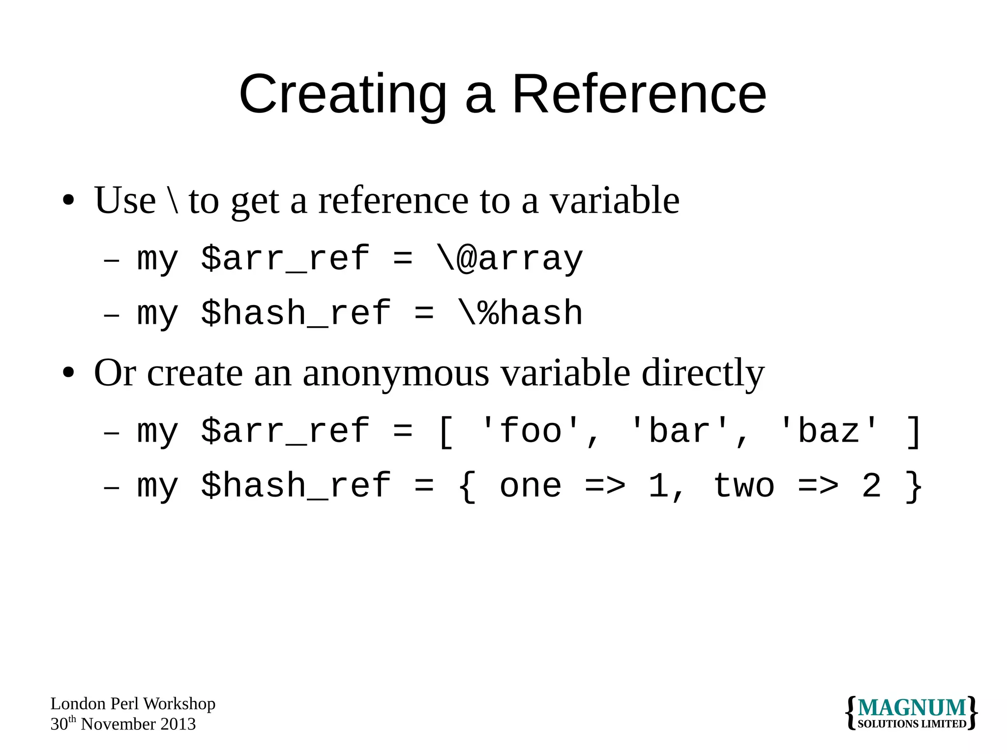 Creating a Reference
●

Use  to get a reference to a variable
–
–

●

my $arr_ref = @array
my $hash_ref = %hash

Or create an anonymous variable directly
–

my $arr_ref = [ 'foo', 'bar', 'baz' ]

–

my $hash_ref = { one => 1, two => 2 }

London Perl Workshop
30th November 2013

 