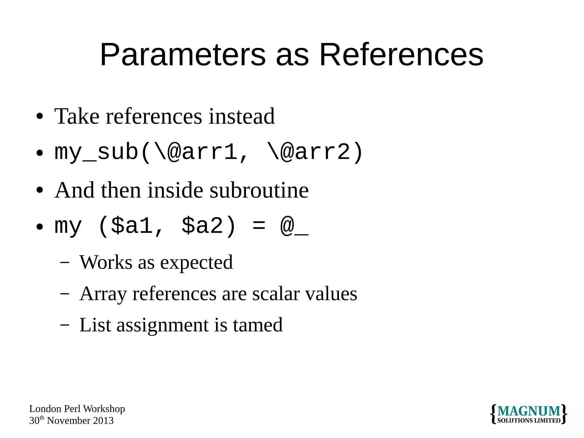 Parameters as References
●
●
●
●

Take references instead
my_sub(@arr1, @arr2)
And then inside subroutine
my ($a1, $a2) = @_
–

Works as expected

–

Array references are scalar values

–

List assignment is tamed

London Perl Workshop
30th November 2013

 