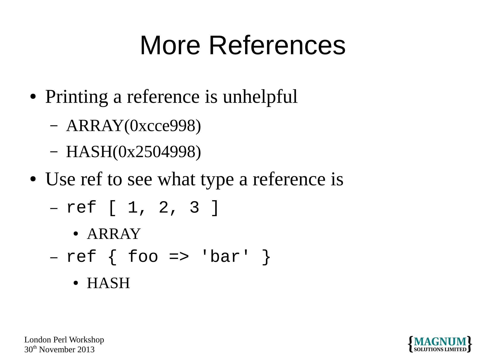 More References
●

Printing a reference is unhelpful
–
–

●

ARRAY(0xcce998)
HASH(0x2504998)

Use ref to see what type a reference is
–

ref [ 1, 2, 3 ]
●

–

ARRAY

ref { foo => 'bar' }
●

HASH

London Perl Workshop
30th November 2013

 