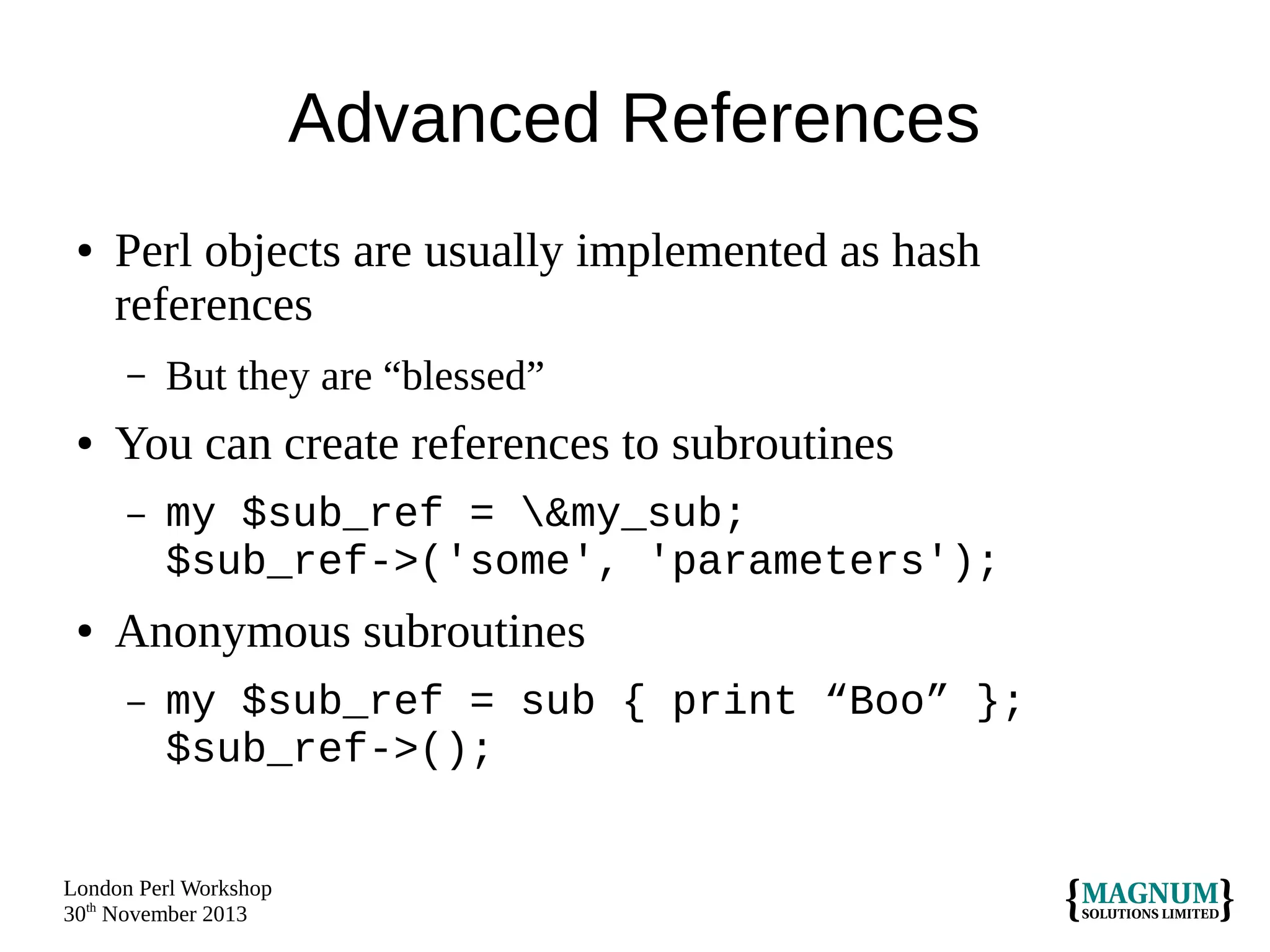 Advanced References
●

Perl objects are usually implemented as hash
references
–

●

You can create references to subroutines
–

●

But they are “blessed”
my $sub_ref = &my_sub;
$sub_ref->('some', 'parameters');

Anonymous subroutines
–

my $sub_ref = sub { print “Boo” };
$sub_ref->();

London Perl Workshop
30th November 2013

 