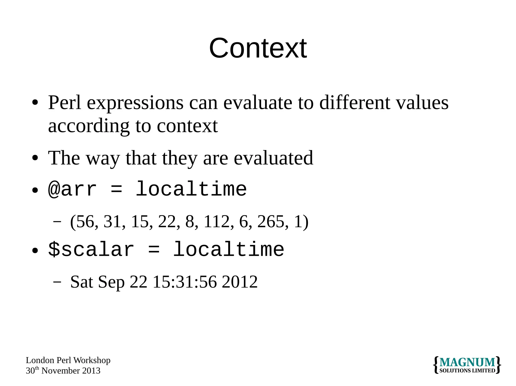 Context
●

●
●

Perl expressions can evaluate to different values
according to context
The way that they are evaluated
@arr = localtime
–

●

(56, 31, 15, 22, 8, 112, 6, 265, 1)

$scalar = localtime
–

Sat Sep 22 15:31:56 2012

London Perl Workshop
30th November 2013

 