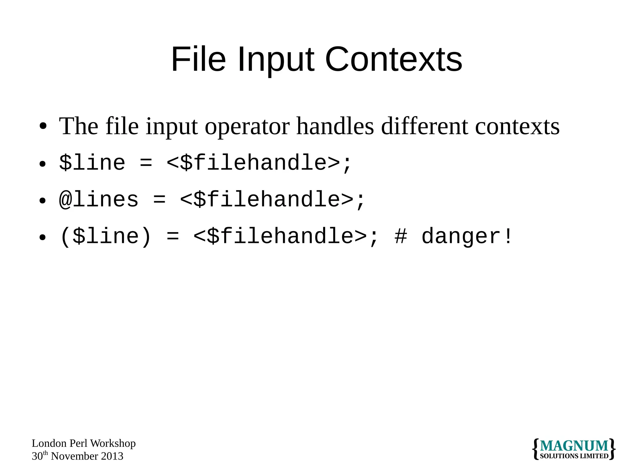File Input Contexts
●

The file input operator handles different contexts

●

$line = <$filehandle>;

●

@lines = <$filehandle>;

●

($line) = <$filehandle>; # danger!

London Perl Workshop
30th November 2013

 