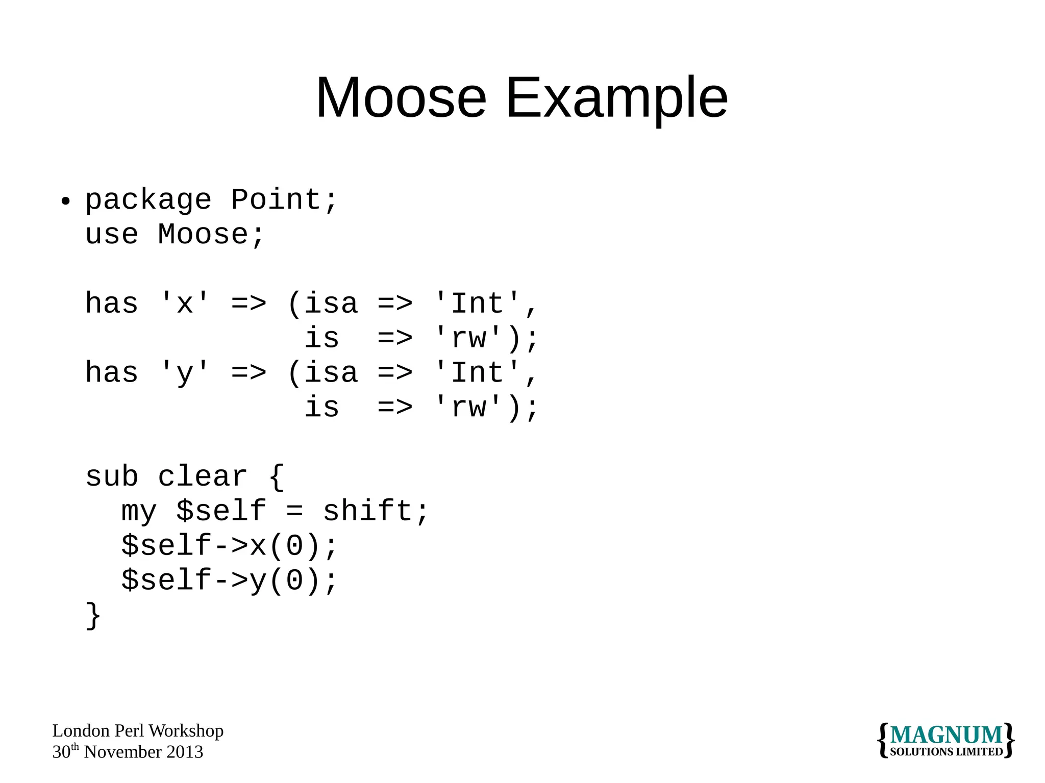 Moose Example
●

package Point;
use Moose;
has 'x' => (isa
is
has 'y' => (isa
is

=>
=>
=>
=>

sub clear {
my $self = shift;
$self->x(0);
$self->y(0);
}

London Perl Workshop
30th November 2013

'Int',
'rw');
'Int',
'rw');

 