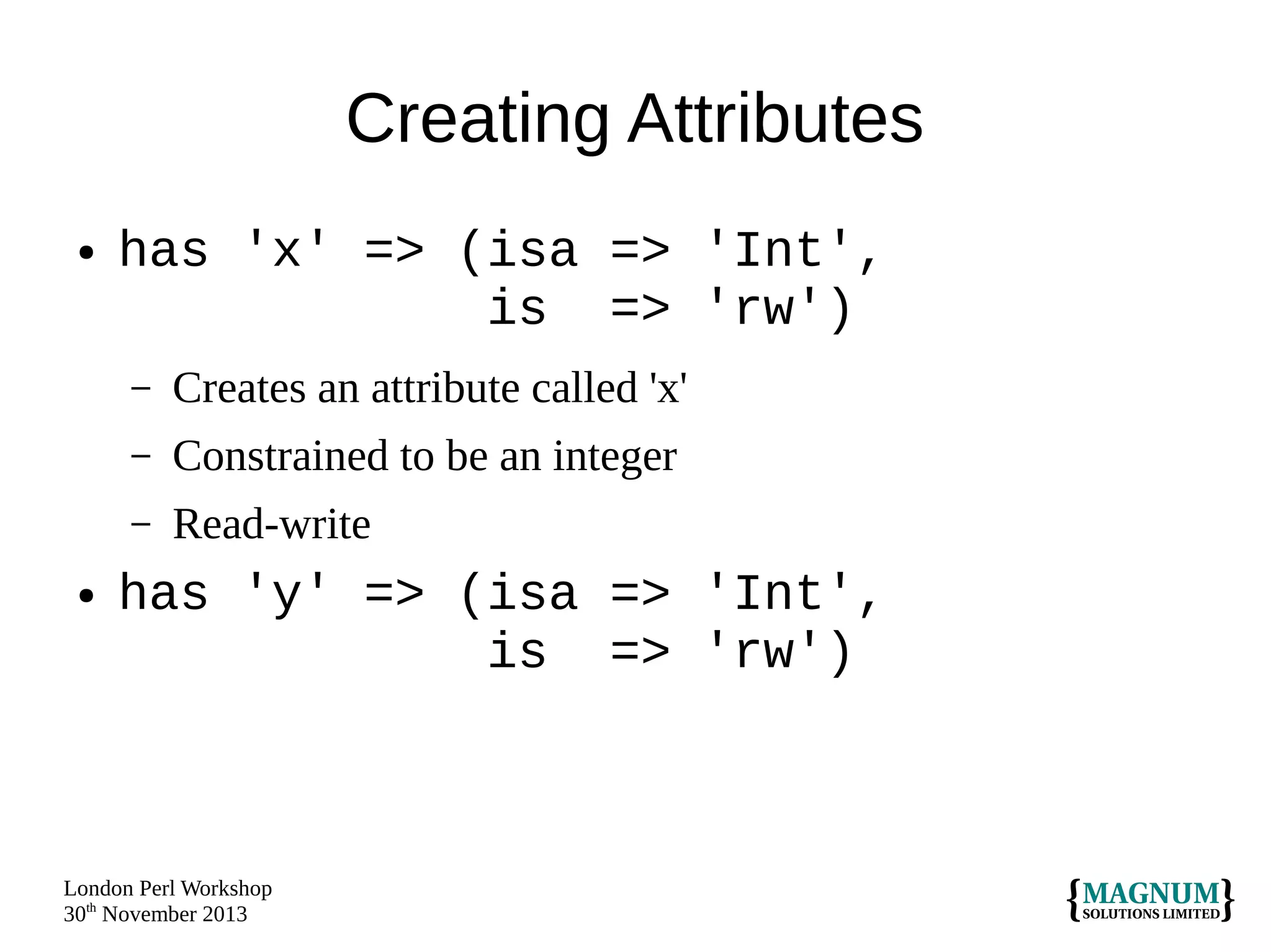 Creating Attributes
●

has 'x' => (isa => 'Int',
is => 'rw')
–
–

Constrained to be an integer

–
●

Creates an attribute called 'x'
Read-write

has 'y' => (isa => 'Int',
is => 'rw')

London Perl Workshop
30th November 2013

 